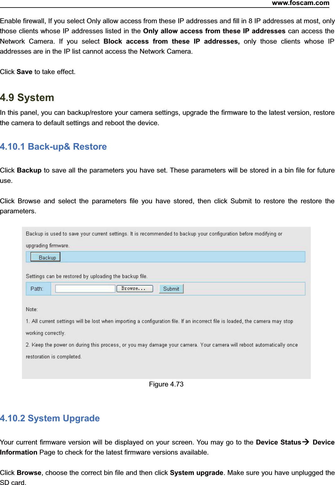 www.foscam.com72ShenzhenShenzhen FoscamFoscam IntelligentIntelligent TechnologyTechnology Co.,Co., LimitedLimitedTel:Tel: 8686 755755 26742674 56685668 Fax:Fax: 8686 755755 26742674 51685168 72Enable firewall, If you select Only allow access from these IP addresses and fill in 8 IP addresses at most, onlythose clients whose IP addresses listed in the Only allow access from these IP addresses can access theNetwork Camera. If you select Block access from these IP addresses, only those clients whose IPaddresses are in the IP list cannot access the Network Camera.Click Save to take effect.4.9 SystemIn this panel, you can backup/restore your camera settings, upgrade the firmware to the latest version, restorethe camera to default settings and reboot the device.4.10.1 Back-up&amp; RestoreClick Backup to save all the parameters you have set. These parameters will be stored in a bin file for futureuse.Click Browse and select the parameters file you have stored, then click Submit to restore the restore theparameters.Figure 4.734.10.2 System UpgradeYour current firmware version will be displayed on your screen. You may go to the Device StatusDeviceInformation Page to check for the latest firmware versions available.Click Browse, choose the correct bin file and then click System upgrade. Make sure you have unplugged theSD card.