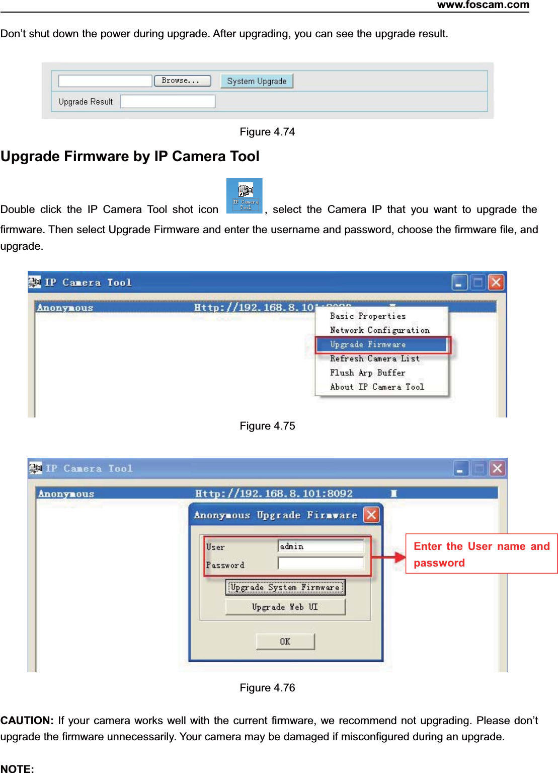 www.foscam.com73ShenzhenShenzhen FoscamFoscam IntelligentIntelligent TechnologyTechnology Co.,Co., LimitedLimitedTel:Tel: 8686 755755 26742674 56685668 Fax:Fax: 8686 755755 26742674 51685168 73Don&rsquo;t shut down the power during upgrade. After upgrading, you can see the upgrade result.Figure 4.74Upgrade Firmware by IP Camera ToolDouble click the IP Camera Tool shot icon , select the Camera IP that you want to upgrade thefirmware. Then select Upgrade Firmware and enter the username and password, choose the firmware file, andupgrade.Figure 4.75Figure 4.76CAUTION: If your camera works well with the current firmware, we recommend not upgrading. Please don&rsquo;tupgrade the firmware unnecessarily. Your camera may be damaged if misconfigured during an upgrade.NOTE:Enter the User name andpassword