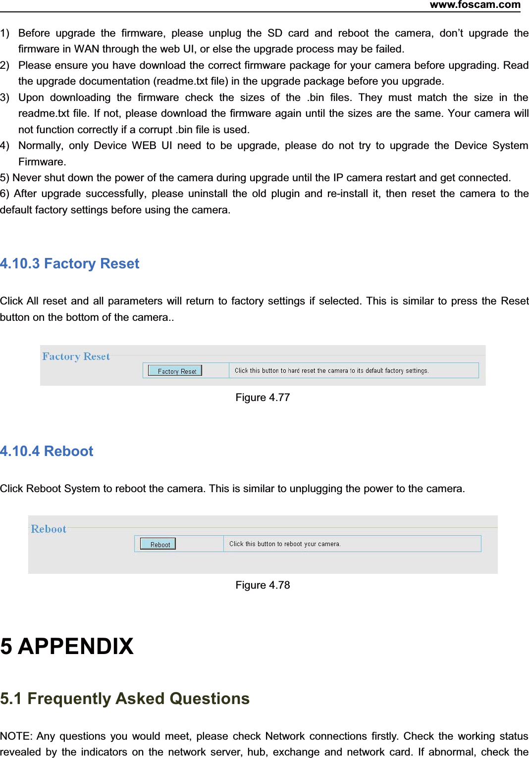 www.foscam.com74ShenzhenShenzhen FoscamFoscam IntelligentIntelligent TechnologyTechnology Co.,Co., LimitedLimitedTel:Tel: 8686 755755 26742674 56685668 Fax:Fax: 8686 755755 26742674 51685168 741) Before upgrade the firmware, please unplug the SD card and reboot the camera, don&rsquo;t upgrade thefirmware in WAN through the web UI, or else the upgrade process may be failed.2) Please ensure you have download the correct firmware package for your camera before upgrading. Readthe upgrade documentation (readme.txt file) in the upgrade package before you upgrade.3) Upon downloading the firmware check the sizes of the .bin files. They must match the size in thereadme.txt file. If not, please download the firmware again until the sizes are the same. Your camera willnot function correctly if a corrupt .bin file is used.4) Normally, only Device WEB UI need to be upgrade, please do not try to upgrade the Device SystemFirmware.5) Never shut down the power of the camera during upgrade until the IP camera restart and get connected.6) After upgrade successfully, please uninstall the old plugin and re-install it, then reset the camera to thedefault factory settings before using the camera.4.10.3 Factory ResetClick All reset and all parameters will return to factory settings if selected. This is similar to press the Resetbutton on the bottom of the camera..Figure 4.774.10.4 RebootClick Reboot System to reboot the camera. This is similar to unplugging the power to the camera.Figure 4.785 APPENDIX5.1 Frequently Asked QuestionsNOTE: Any questions you would meet, please check Network connections firstly. Check the working statusrevealed by the indicators on the network server, hub, exchange and network card. If abnormal, check the