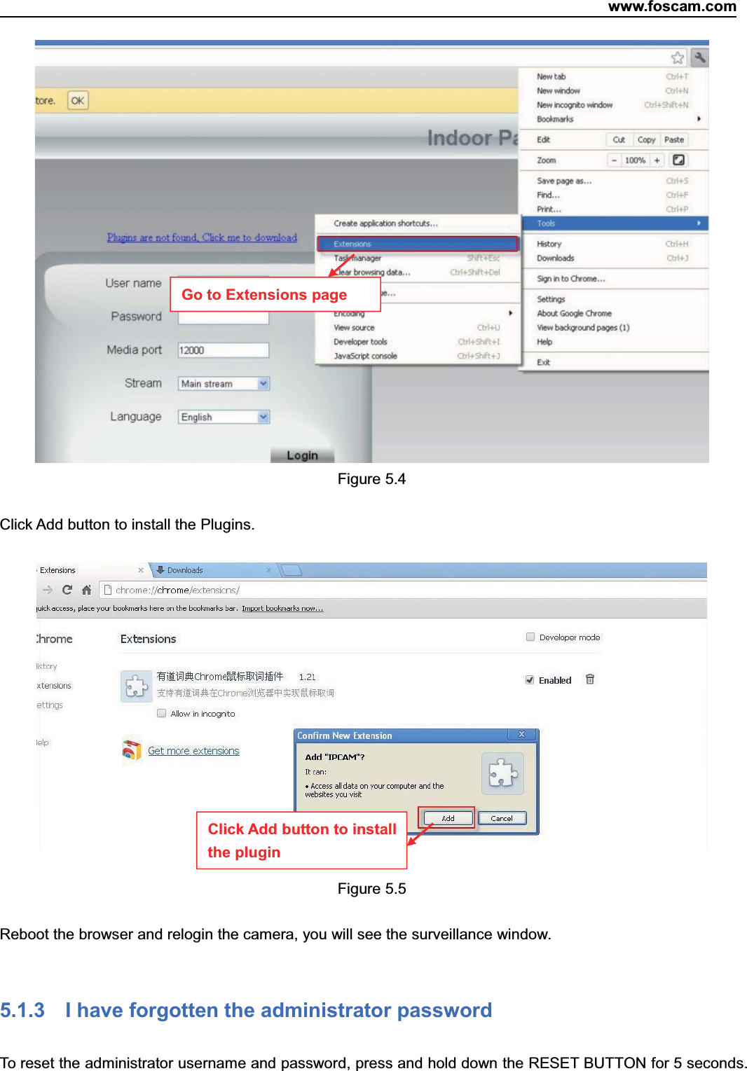www.foscam.com77ShenzhenShenzhen FoscamFoscam IntelligentIntelligent TechnologyTechnology Co.,Co., LimitedLimitedTel:Tel: 8686 755755 26742674 56685668 Fax:Fax: 8686 755755 26742674 51685168 77Figure 5.4Click Add button to install the Plugins.Figure 5.5Reboot the browser and relogin the camera, you will see the surveillance window.5.1.3 I have forgotten the administrator passwordTo reset the administrator username and password, press and hold down the RESET BUTTON for 5 seconds.Go to Extensions pageClick Add button to installthe plugin