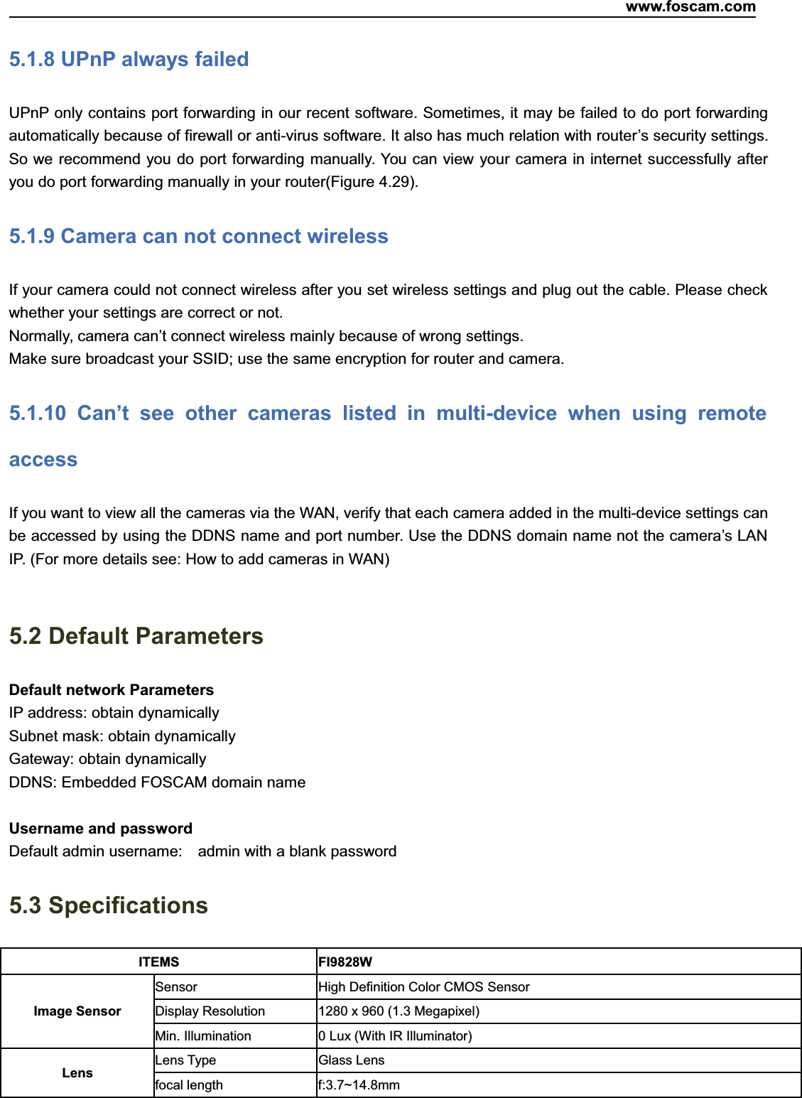 www.foscam.com80ShenzhenShenzhen FoscamFoscam IntelligentIntelligent TechnologyTechnology Co.,Co., LimitedLimitedTel:Tel: 8686 755755 26742674 56685668 Fax:Fax: 8686 755755 26742674 51685168 805.1.8 UPnP always failedUPnP only contains port forwarding in our recent software. Sometimes, it may be failed to do port forwardingautomatically because of firewall or anti-virus software. It also has much relation with router&rsquo;s security settings.So we recommend you do port forwarding manually. You can view your camera in internet successfully afteryou do port forwarding manually in your router(Figure 4.29).5.1.9 Camera can not connect wirelessIf your camera could not connect wireless after you set wireless settings and plug out the cable. Please checkwhether your settings are correct or not.Normally, camera can&rsquo;t connect wireless mainly because of wrong settings.Make sure broadcast your SSID; use the same encryption for router and camera.5.1.10 Can&rsquo;t see other cameras listed in multi-device when using remoteaccessIf you want to view all the cameras via the WAN, verify that each camera added in the multi-device settings canbe accessed by using the DDNS name and port number. Use the DDNS domain name not the camera&rsquo;s LANIP. (For more details see: How to add cameras in WAN)5.2 Default ParametersDefault network ParametersIP address: obtain dynamicallySubnet mask: obtain dynamicallyGateway: obtain dynamicallyDDNS: Embedded FOSCAM domain nameUsername and passwordDefault admin username: admin with a blank password5.3 SpecificationsITEMS FI9828WImage SensorSensor High Definition Color CMOS SensorDisplay Resolution 1280 x 960 (1.3 Megapixel)Min. Illumination 0 Lux (With IR Illuminator)Lens Lens Type Glass Lensfocal length f:3.7~14.8mm