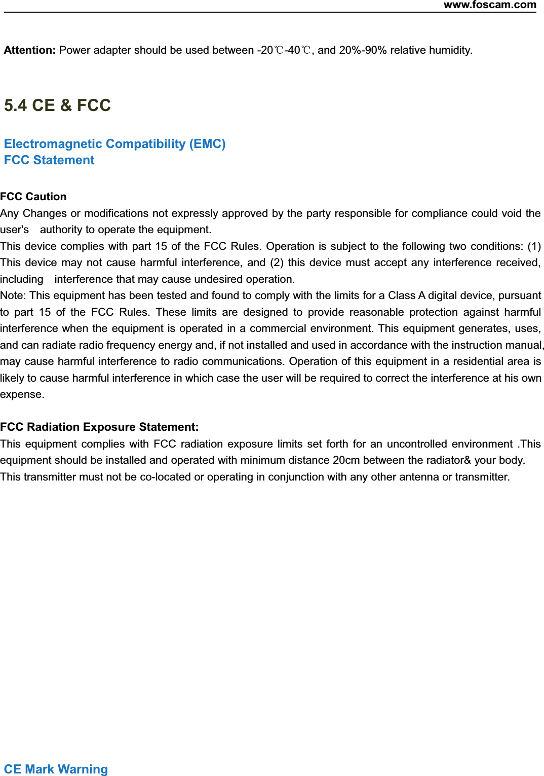 www.foscam.com82ShenzhenShenzhen FoscamFoscam IntelligentIntelligent TechnologyTechnology Co.,Co., LimitedLimitedTel:Tel: 8686 755755 26742674 56685668 Fax:Fax: 8686 755755 26742674 51685168 82Attention: Power adapter should be used between -20℃-40℃, and 20%-90% relative humidity.5.4 CE &amp; FCCElectromagnetic Compatibility (EMC)FCC StatementFCC CautionAny Changes or modifications not expressly approved by the party responsible for compliance could void theuser's authority to operate the equipment.This device complies with part 15 of the FCC Rules. Operation is subject to the following two conditions: (1)This device may not cause harmful interference, and (2) this device must accept any interference received,including interference that may cause undesired operation.Note: This equipment has been tested and found to comply with the limits for a Class A digital device, pursuantto part 15 of the FCC Rules. These limits are designed to provide reasonable protection against harmfulinterference when the equipment is operated in a commercial environment. This equipment generates, uses,and can radiate radio frequency energy and, if not installed and used in accordance with the instruction manual,may cause harmful interference to radio communications. Operation of this equipment in a residential area islikely to cause harmful interference in which case the user will be required to correct the interference at his ownexpense.FCC Radiation Exposure Statement:This equipment complies with FCC radiation exposure limits set forth for an uncontrolled environment .Thisequipment should be installed and operated with minimum distance 20cm between the radiator&amp; your body.This transmitter must not be co-located or operating in conjunction with any other antenna or transmitter.CE Mark Warning