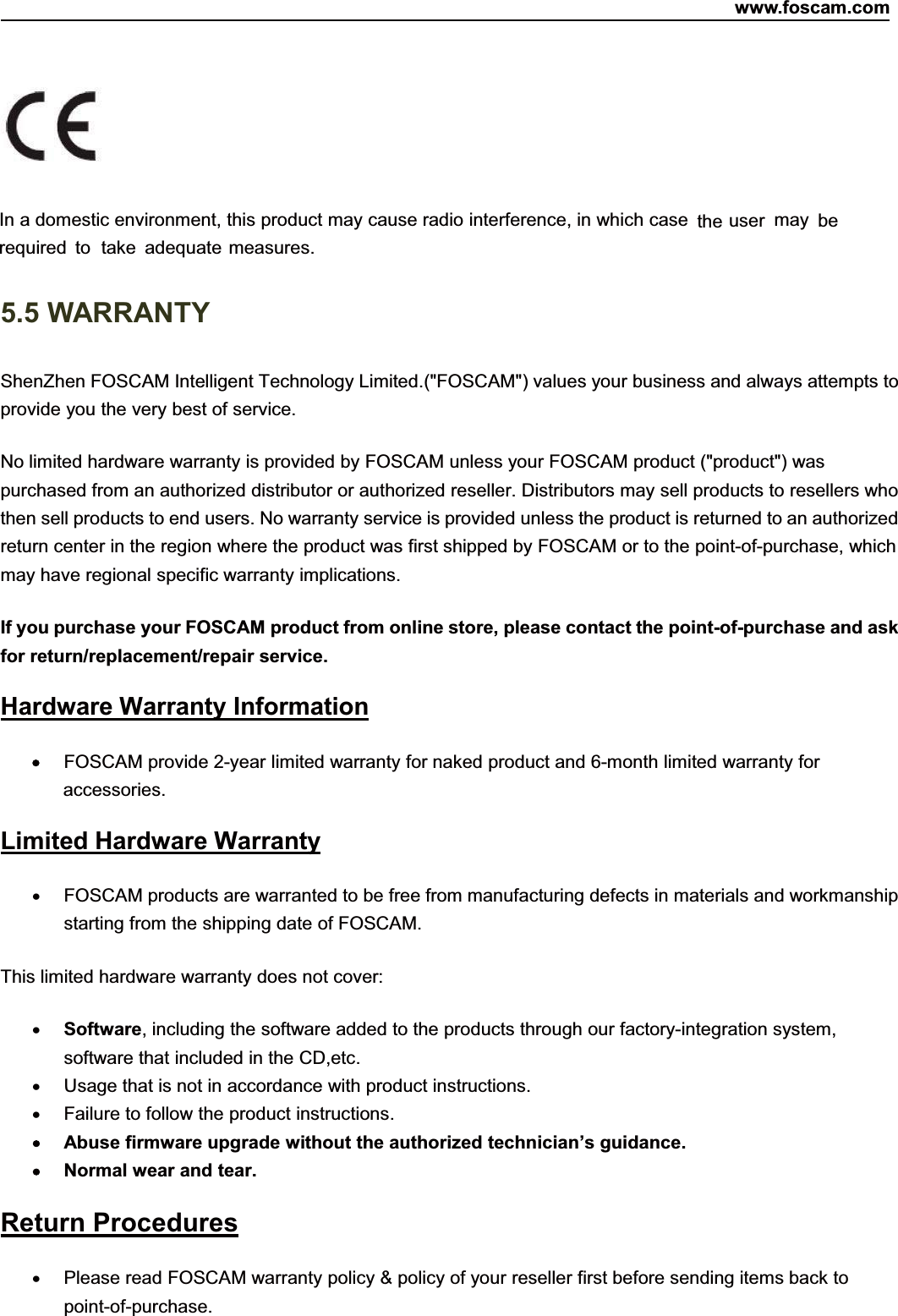 www.foscam.com83ShenzhenShenzhen FoscamFoscam IntelligentIntelligent TechnologyTechnology Co.,Co., LimitedLimitedTel:Tel: 8686 755755 26742674 56685668 Fax:Fax: 8686 755755 26742674 51685168 83In a domestic environment, this product may cause radio interference, in which case the user may berequired to take adequate measures.5.5 WARRANTYShenZhen FOSCAM Intelligent Technology Limited.("FOSCAM") values your business and always attempts toprovide you the very best of service.No limited hardware warranty is provided by FOSCAM unless your FOSCAM product ("product") waspurchased from an authorized distributor or authorized reseller. Distributors may sell products to resellers whothen sell products to end users. No warranty service is provided unless the product is returned to an authorizedreturn center in the region where the product was first shipped by FOSCAM or to the point-of-purchase, whichmay have regional specific warranty implications.If you purchase your FOSCAM product from online store, please contact the point-of-purchase and askfor return/replacement/repair service.Hardware Warranty InformationFOSCAM provide 2-year limited warranty for naked product and 6-month limited warranty foraccessories.Limited Hardware WarrantyFOSCAM products are warranted to be free from manufacturing defects in materials and workmanshipstarting from the shipping date of FOSCAM.This limited hardware warranty does not cover:Software, including the software added to the products through our factory-integration system,software that included in the CD,etc.Usage that is not in accordance with product instructions.Failure to follow the product instructions.Abuse firmware upgrade without the authorized technician&rsquo;s guidance.Normal wear and tear.Return ProceduresPlease read FOSCAM warranty policy &amp; policy of your reseller first before sending items back topoint-of-purchase.