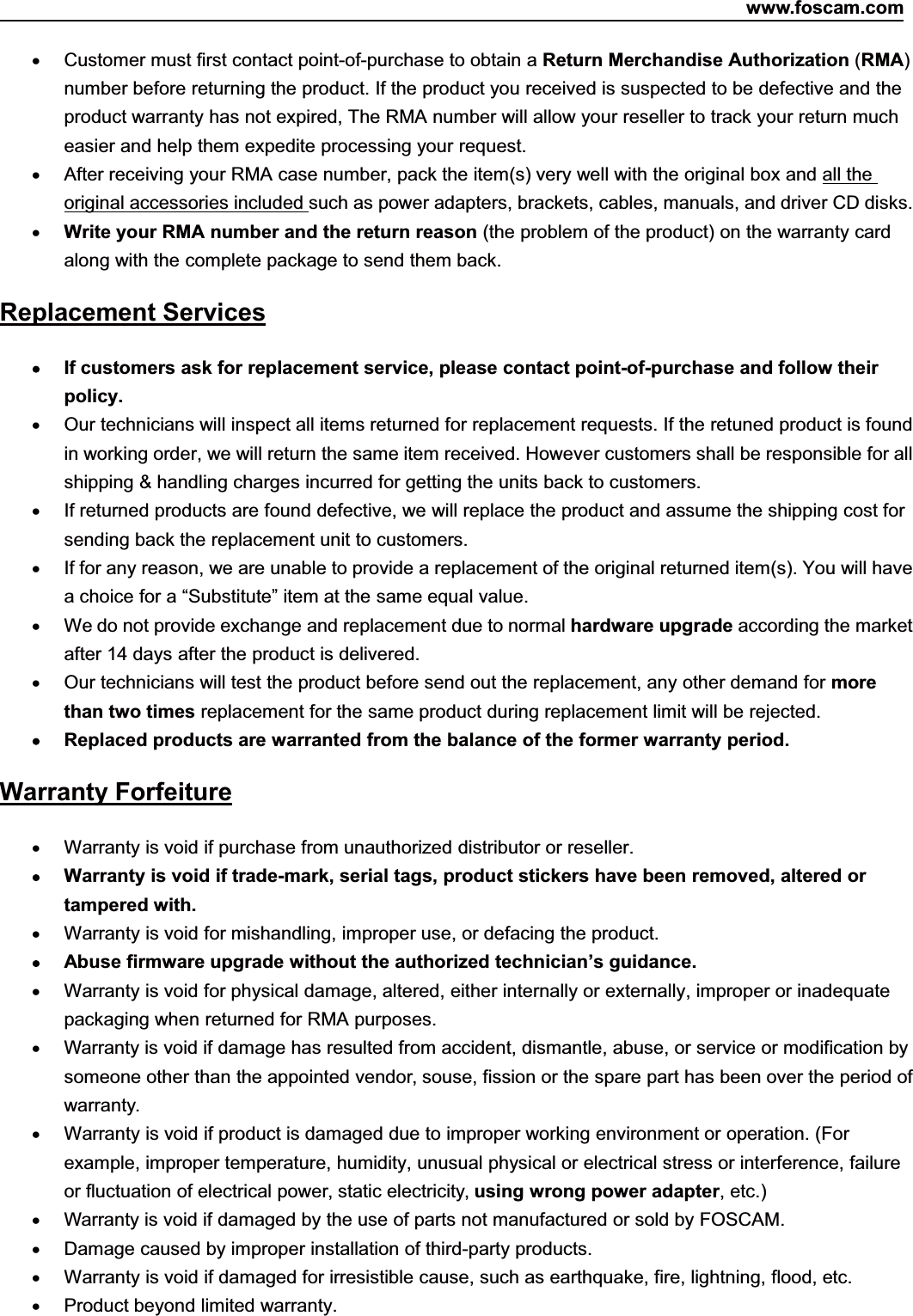 www.foscam.com84ShenzhenShenzhen FoscamFoscam IntelligentIntelligent TechnologyTechnology Co.,Co., LimitedLimitedTel:Tel: 8686 755755 26742674 56685668 Fax:Fax: 8686 755755 26742674 51685168 84Customer must first contact point-of-purchase to obtain a Return Merchandise Authorization (RMA)number before returning the product. If the product you received is suspected to be defective and theproduct warranty has not expired, The RMA number will allow your reseller to track your return mucheasier and help them expedite processing your request.After receiving your RMA case number, pack the item(s) very well with the original box and all theoriginal accessories included such as power adapters, brackets, cables, manuals, and driver CD disks.Write your RMA number and the return reason (the problem of the product) on the warranty cardalong with the complete package to send them back.Replacement ServicesIf customers ask for replacement service, please contact point-of-purchase and follow theirpolicy.Our technicians will inspect all items returned for replacement requests. If the retuned product is foundin working order, we will return the same item received. However customers shall be responsible for allshipping &amp; handling charges incurred for getting the units back to customers.If returned products are found defective, we will replace the product and assume the shipping cost forsending back the replacement unit to customers.If for any reason, we are unable to provide a replacement of the original returned item(s). You will havea choice for a &ldquo;Substitute&rdquo; item at the same equal value.We do not provide exchange and replacement due to normal hardware upgrade according the marketafter 14 days after the product is delivered.Our technicians will test the product before send out the replacement, any other demand for morethan two times replacement for the same product during replacement limit will be rejected.Replaced products are warranted from the balance of the former warranty period.Warranty ForfeitureWarranty is void if purchase from unauthorized distributor or reseller.Warranty is void if trade-mark, serial tags, product stickers have been removed, altered ortampered with.Warranty is void for mishandling, improper use, or defacing the product.Abuse firmware upgrade without the authorized technician&rsquo;s guidance.Warranty is void for physical damage, altered, either internally or externally, improper or inadequatepackaging when returned for RMA purposes.Warranty is void if damage has resulted from accident, dismantle, abuse, or service or modification bysomeone other than the appointed vendor, souse, fission or the spare part has been over the period ofwarranty.Warranty is void if product is damaged due to improper working environment or operation. (Forexample, improper temperature, humidity, unusual physical or electrical stress or interference, failureor fluctuation of electrical power, static electricity, using wrong power adapter,etc.)Warranty is void if damaged by the use of parts not manufactured or sold by FOSCAM.Damage caused by improper installation of third-party products.Warranty is void if damaged for irresistible cause, such as earthquake, fire, lightning, flood, etc.Product beyond limited warranty.
