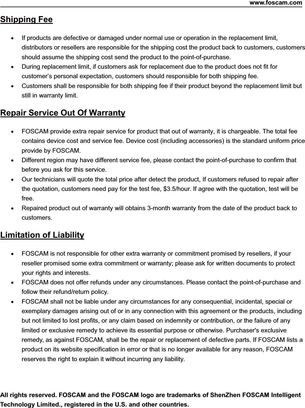 www.foscam.com85ShenzhenShenzhen FoscamFoscam IntelligentIntelligent TechnologyTechnology Co.,Co., LimitedLimitedTel:Tel: 8686 755755 26742674 56685668 Fax:Fax: 8686 755755 26742674 51685168 85Shipping FeeIf products are defective or damaged under normal use or operation in the replacement limit,distributors or resellers are responsible for the shipping cost the product back to customers, customersshould assume the shipping cost send the product to the point-of-purchase.During replacement limit, if customers ask for replacement due to the product does not fit forcustomer&rsquo;s personal expectation, customers should responsible for both shipping fee.Customers shall be responsible for both shipping fee if their product beyond the replacement limit butstill in warranty limit.Repair Service Out Of WarrantyFOSCAM provide extra repair service for product that out of warranty, it is chargeable. The total feecontains device cost and service fee. Device cost (including accessories) is the standard uniform priceprovide by FOSCAM.Different region may have different service fee, please contact the point-of-purchase to confirm thatbefore you ask for this service.Our technicians will quote the total price after detect the product, If customers refused to repair afterthe quotation, customers need pay for the test fee, $3.5/hour. If agree with the quotation, test will befree.Repaired product out of warranty will obtains 3-month warranty from the date of the product back tocustomers.Limitation of LiabilityFOSCAM is not responsible for other extra warranty or commitment promised by resellers, if yourreseller promised some extra commitment or warranty; please ask for written documents to protectyour rights and interests.FOSCAM does not offer refunds under any circumstances. Please contact the point-of-purchase andfollow their refund/return policy.FOSCAM shall not be liable under any circumstances for any consequential, incidental, special orexemplary damages arising out of or in any connection with this agreement or the products, includingbut not limited to lost profits, or any claim based on indemnity or contribution, or the failure of anylimited or exclusive remedy to achieve its essential purpose or otherwise. Purchaser's exclusiveremedy, as against FOSCAM, shall be the repair or replacement of defective parts. If FOSCAM lists aproduct on its website specification in error or that is no longer available for any reason, FOSCAMreserves the right to explain it without incurring any liability.All rights reserved. FOSCAM and the FOSCAM logo are trademarks of ShenZhen FOSCAM IntelligentTechnology Limited., registered in the U.S. and other countries.