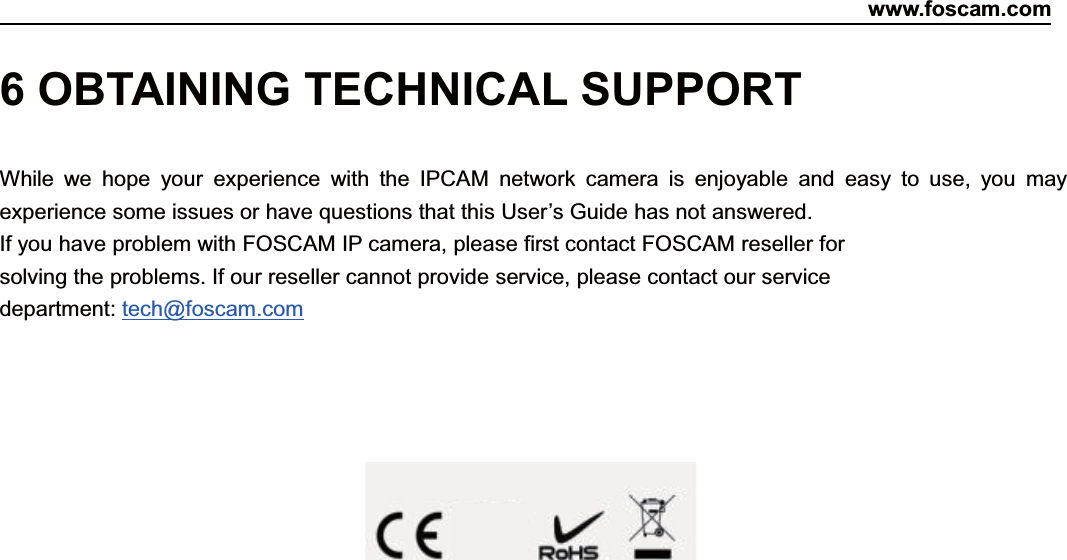 www.foscam.com86ShenzhenShenzhen FoscamFoscam IntelligentIntelligent TechnologyTechnology Co.,Co., LimitedLimitedTel:Tel: 8686 755755 26742674 56685668 Fax:Fax: 8686 755755 26742674 51685168 866 OBTAINING TECHNICAL SUPPORTWhile we hope your experience with the IPCAM network camera is enjoyable and easy to use, you mayexperience some issues or have questions that this User&rsquo;s Guide has not answered.If you have problem with FOSCAM IP camera, please first contact FOSCAM reseller forsolving the problems. If our reseller cannot provide service, please contact our servicedepartment: tech@foscam.com
