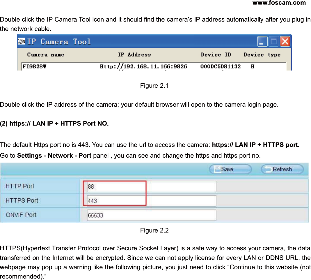www.foscam.com6ShenzhenShenzhen FoscamFoscam IntelligentIntelligent TechnologyTechnology Co.,Co., LimitedLimitedTel:Tel: 8686 755755 26742674 56685668 Fax:Fax: 8686 755755 26742674 51685168 6Double click the IP Camera Tool icon and it should find the camera&rsquo;s IP address automatically after you plug inthe network cable.Figure 2.1Double click the IP address of the camera; your default browser will open to the camera login page.(2) https:// LAN IP + HTTPS Port NO.The default Https port no is 443. You can use the url to access the camera: https:// LAN IP + HTTPS port.Go to Settings - Network - Port panel , you can see and change the https and https port no.Figure 2.2HTTPS(Hypertext Transfer Protocol over Secure Socket Layer) is a safe way to access your camera, the datatransferred on the Internet will be encrypted. Since we can not apply license for every LAN or DDNS URL, thewebpage may pop up a warning like the following picture, you just need to click &ldquo;Continue to this website (notrecommended).&rdquo;