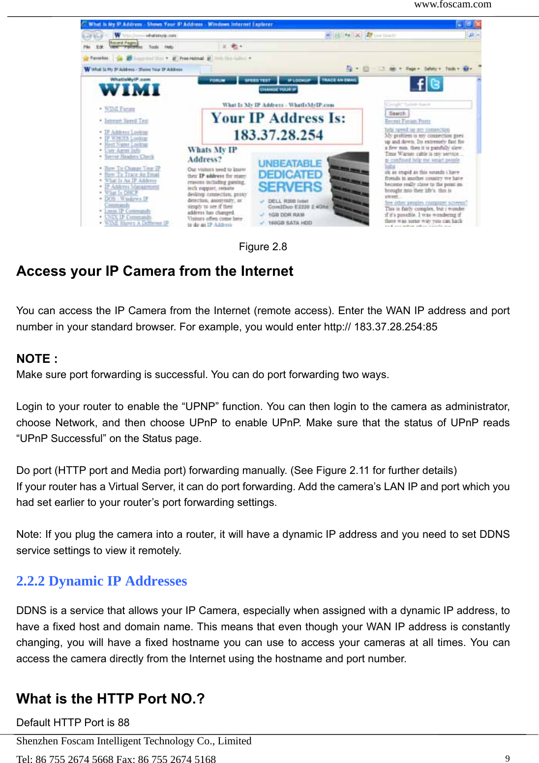  www.foscam.com               Shenzhen Foscam Intelligent Technology Co., Limited Tel: 86 755 2674 5668 Fax: 86 755 2674 5168   9 Figure 2.8 Access your IP Camera from the Internet  You can access the IP Camera from the Internet (remote access). Enter the WAN IP address and port number in your standard browser. For example, you would enter http:// 183.37.28.254:85  NOTE : Make sure port forwarding is successful. You can do port forwarding two ways.    Login to your router to enable the &ldquo;UPNP&rdquo; function. You can then login to the camera as administrator, choose Network, and then choose UPnP to enable UPnP. Make sure that the status of UPnP reads &ldquo;UPnP Successful&rdquo; on the Status page.  Do port (HTTP port and Media port) forwarding manually. (See Figure 2.11 for further details) If your router has a Virtual Server, it can do port forwarding. Add the camera&rsquo;s LAN IP and port which you had set earlier to your router&rsquo;s port forwarding settings.    Note: If you plug the camera into a router, it will have a dynamic IP address and you need to set DDNS service settings to view it remotely. 2.2.2 Dynamic IP Addresses DDNS is a service that allows your IP Camera, especially when assigned with a dynamic IP address, to have a fixed host and domain name. This means that even though your WAN IP address is constantly changing, you will have a fixed hostname you can use to access your cameras at all times. You can access the camera directly from the Internet using the hostname and port number.    What is the HTTP Port NO.? Default HTTP Port is 88   