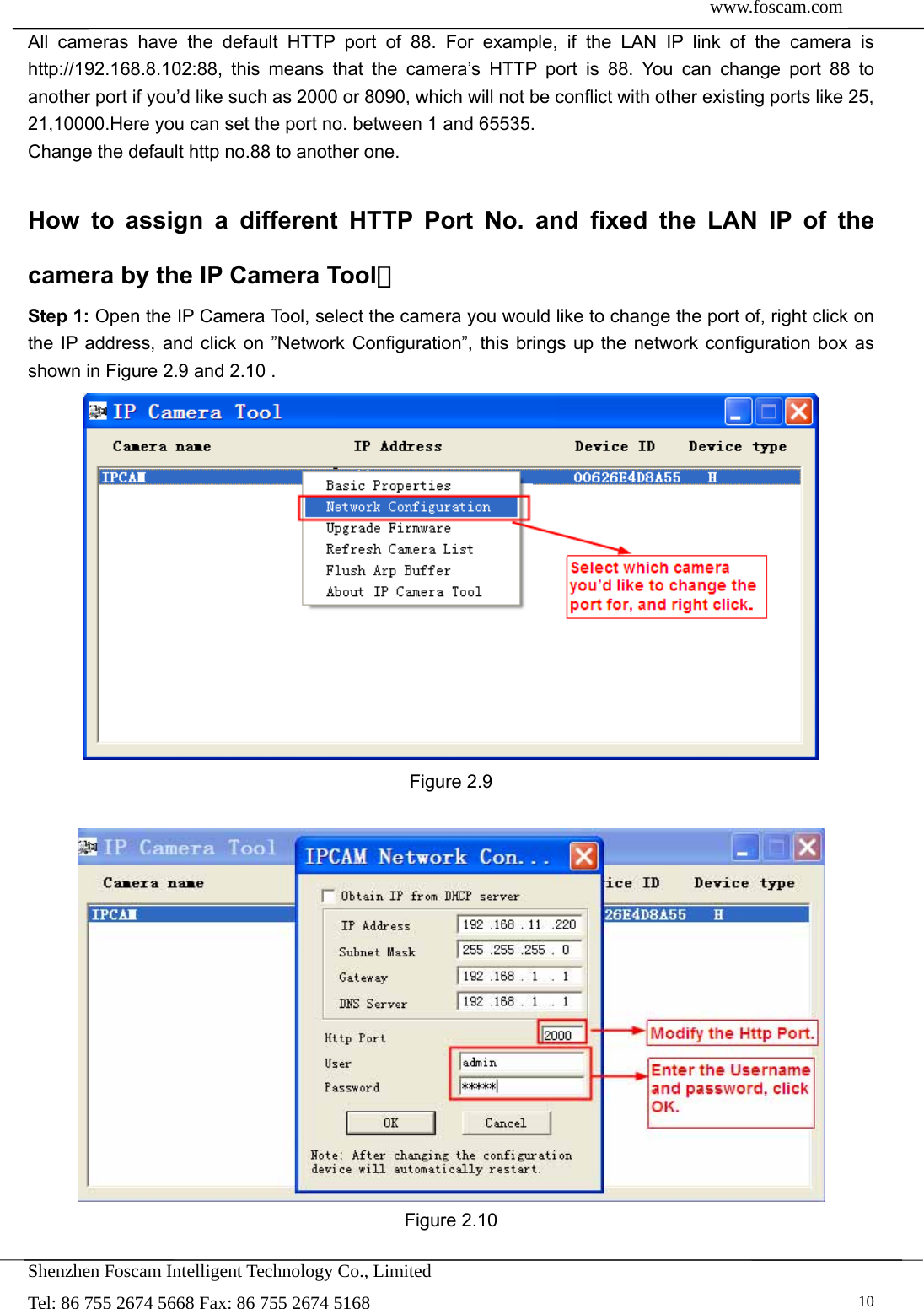  www.foscam.com               Shenzhen Foscam Intelligent Technology Co., Limited Tel: 86 755 2674 5668 Fax: 86 755 2674 5168   10All cameras have the default HTTP port of 88. For example, if the LAN IP link of the camera is http://192.168.8.102:88, this means that the camera&rsquo;s HTTP port is 88. You can change port 88 to another port if you&rsquo;d like such as 2000 or 8090, which will not be conflict with other existing ports like 25, 21,10000.Here you can set the port no. between 1 and 65535.   Change the default http no.88 to another one.  How to assign a different HTTP Port No. and fixed the LAN IP of the camera by the IP Camera Tool？ Step 1: Open the IP Camera Tool, select the camera you would like to change the port of, right click on the IP address, and click on &rdquo;Network Configuration&rdquo;, this brings up the network configuration box as shown in Figure 2.9 and 2.10 .  Figure 2.9   Figure 2.10  