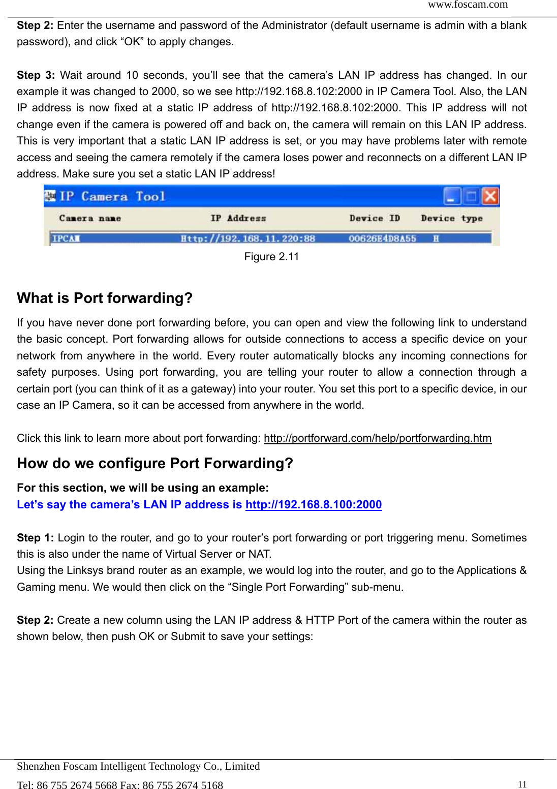  www.foscam.com               Shenzhen Foscam Intelligent Technology Co., Limited Tel: 86 755 2674 5668 Fax: 86 755 2674 5168   11Step 2: Enter the username and password of the Administrator (default username is admin with a blank password), and click &ldquo;OK&rdquo; to apply changes.    Step 3: Wait around 10 seconds, you&rsquo;ll see that the camera&rsquo;s LAN IP address has changed. In our example it was changed to 2000, so we see http://192.168.8.102:2000 in IP Camera Tool. Also, the LAN IP address is now fixed at a static IP address of http://192.168.8.102:2000. This IP address will not change even if the camera is powered off and back on, the camera will remain on this LAN IP address. This is very important that a static LAN IP address is set, or you may have problems later with remote access and seeing the camera remotely if the camera loses power and reconnects on a different LAN IP address. Make sure you set a static LAN IP address!  Figure 2.11  What is Port forwarding?   If you have never done port forwarding before, you can open and view the following link to understand the basic concept. Port forwarding allows for outside connections to access a specific device on your network from anywhere in the world. Every router automatically blocks any incoming connections for safety purposes. Using port forwarding, you are telling your router to allow a connection through a certain port (you can think of it as a gateway) into your router. You set this port to a specific device, in our case an IP Camera, so it can be accessed from anywhere in the world.    Click this link to learn more about port forwarding: http://portforward.com/help/portforwarding.htm  How do we configure Port Forwarding? For this section, we will be using an example:   Let&rsquo;s say the camera&rsquo;s LAN IP address is http://192.168.8.100:2000  Step 1: Login to the router, and go to your router&rsquo;s port forwarding or port triggering menu. Sometimes this is also under the name of Virtual Server or NAT.   Using the Linksys brand router as an example, we would log into the router, and go to the Applications &amp; Gaming menu. We would then click on the &ldquo;Single Port Forwarding&rdquo; sub-menu.  Step 2: Create a new column using the LAN IP address &amp; HTTP Port of the camera within the router as shown below, then push OK or Submit to save your settings: 