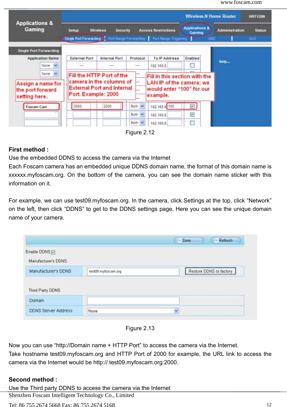  www.foscam.com               Shenzhen Foscam Intelligent Technology Co., Limited Tel: 86 755 2674 5668 Fax: 86 755 2674 5168   12 Figure 2.12  First method : Use the embedded DDNS to access the camera via the Internet   Each Foscam camera has an embedded unique DDNS domain name, the format of this domain name is xxxxxx.myfoscam.org. On the bottom of the camera, you can see the domain name sticker with this information on it.    For example, we can use test09.myfoscam.org. In the camera, click Settings at the top, click &ldquo;Network&rdquo; on the left, then click &ldquo;DDNS&rdquo; to get to the DDNS settings page. Here you can see the unique domain name of your camera.   Figure 2.13  Now you can use &ldquo;http://Domain name + HTTP Port&rdquo; to access the camera via the Internet.     Take hostname test09.myfoscam.org and HTTP Port of 2000 for example, the URL link to access the camera via the Internet would be http:// test09.myfoscam.org:2000.  Second method : Use the Third party DDNS to access the camera via the Internet   