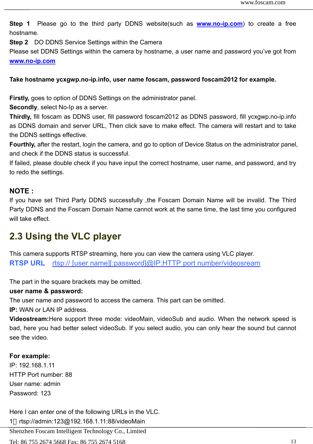  www.foscam.com               Shenzhen Foscam Intelligent Technology Co., Limited Tel: 86 755 2674 5668 Fax: 86 755 2674 5168   13 Step 1  Please go to the third party DDNS website(such as www.no-ip.com) to create a free hostname. Step 2    DO DDNS Service Settings within the Camera Please set DDNS Settings within the camera by hostname, a user name and password you&rsquo;ve got from www.no-ip.com  Take hostname ycxgwp.no-ip.info, user name foscam, password foscam2012 for example.  Firstly, goes to option of DDNS Settings on the administrator panel. Secondly, select No-Ip as a server. Thirdly, fill foscam as DDNS user, fill password foscam2012 as DDNS password, fill ycxgwp.no-ip.info as DDNS domain and server URL, Then click save to make effect. The camera will restart and to take the DDNS settings effective. Fourthly, after the restart, login the camera, and go to option of Device Status on the administrator panel, and check if the DDNS status is successful.   If failed, please double check if you have input the correct hostname, user name, and password, and try to redo the settings.  NOTE : If you have set Third Party DDNS successfully ,the Foscam Domain Name will be invalid. The Third Party DDNS and the Foscam Domain Name cannot work at the same time, the last time you configured will take effect. 2.3 Using the VLC player This camera supports RTSP streaming, here you can view the camera using VLC player. RTSP URL    rtsp:// [user name][:password]@IP:HTTP port number/videosream  The part in the square brackets may be omitted. user name &amp; password: The user name and password to access the camera. This part can be omitted. IP: WAN or LAN IP address. Videostream:Here support three mode: videoMain, videoSub and audio. When the network speed is bad, here you had better select videoSub. If you select audio, you can only hear the sound but cannot see the video.  For example: IP: 192.168.1.11 HTTP Port number: 88 User name: admin Password: 123  Here I can enter one of the following URLs in the VLC. 1．rtsp://admin:123@192.168.1.11:88/videoMain 