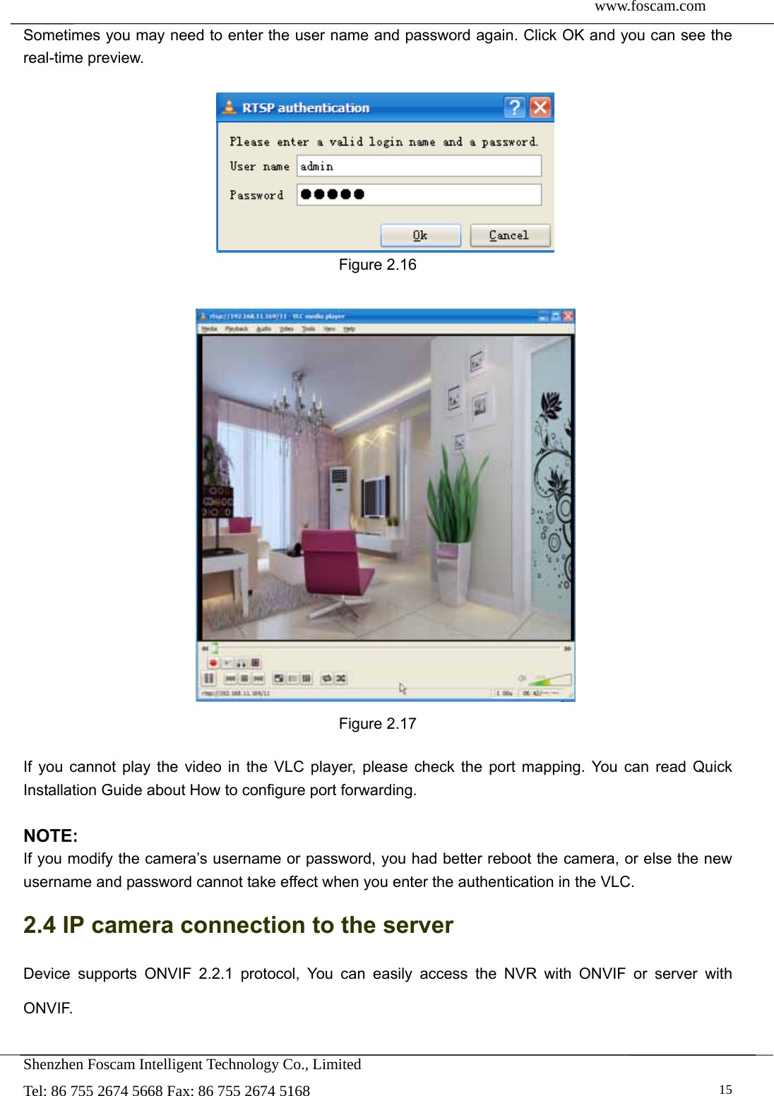  www.foscam.com               Shenzhen Foscam Intelligent Technology Co., Limited Tel: 86 755 2674 5668 Fax: 86 755 2674 5168   15Sometimes you may need to enter the user name and password again. Click OK and you can see the real-time preview.   Figure 2.16   Figure 2.17  If you cannot play the video in the VLC player, please check the port mapping. You can read Quick Installation Guide about How to configure port forwarding.  NOTE: If you modify the camera&rsquo;s username or password, you had better reboot the camera, or else the new username and password cannot take effect when you enter the authentication in the VLC. 2.4 IP camera connection to the server Device supports ONVIF 2.2.1 protocol, You can easily access the NVR with ONVIF or server with ONVIF.  