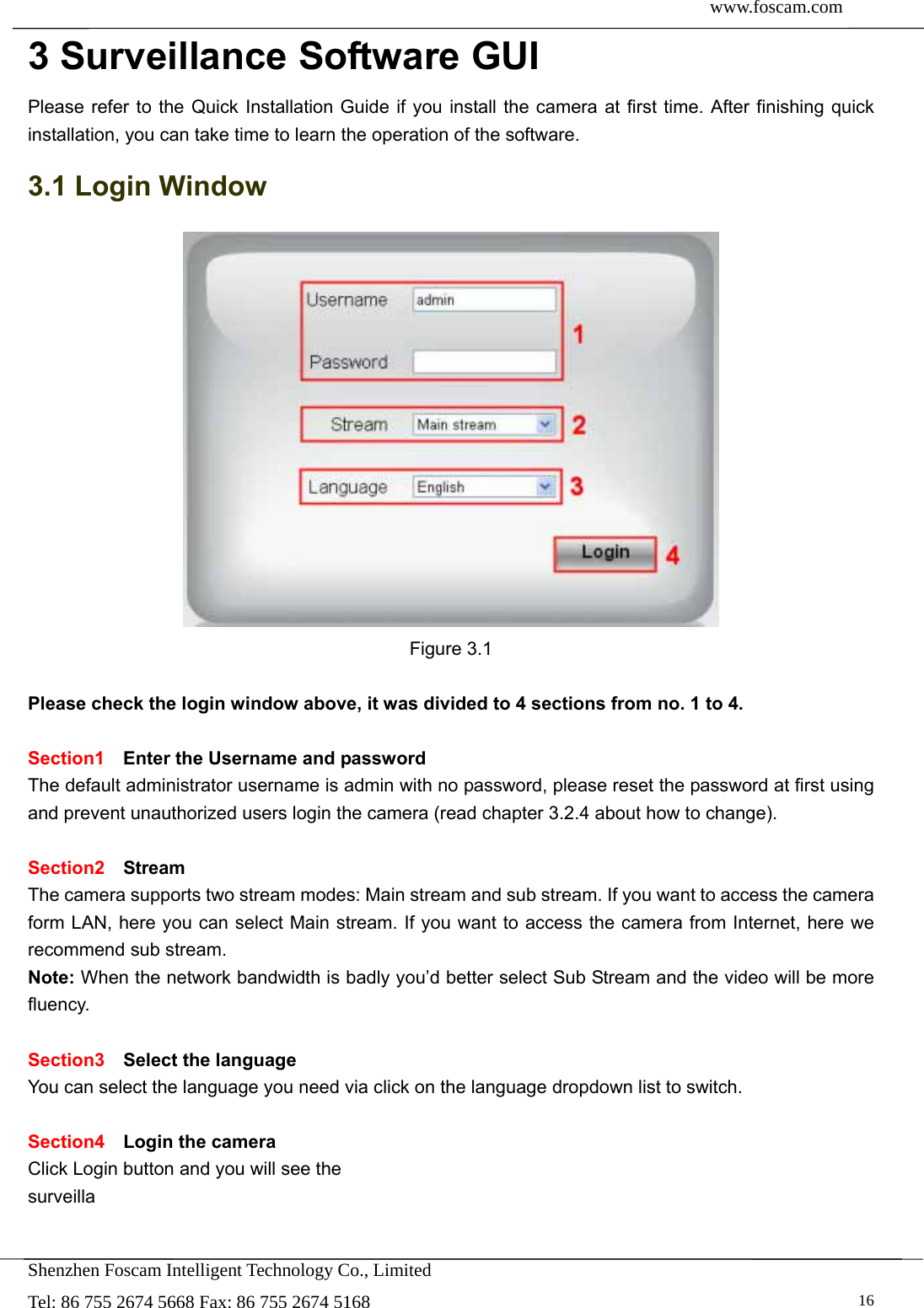  www.foscam.com               Shenzhen Foscam Intelligent Technology Co., Limited Tel: 86 755 2674 5668 Fax: 86 755 2674 5168   163 Surveillance Software GUI Please refer to the Quick Installation Guide if you install the camera at first time. After finishing quick installation, you can take time to learn the operation of the software. 3.1 Login Window  Figure 3.1  Please check the login window above, it was divided to 4 sections from no. 1 to 4.  Section1  Enter the Username and password The default administrator username is admin with no password, please reset the password at first using and prevent unauthorized users login the camera (read chapter 3.2.4 about how to change).      Section2  Stream The camera supports two stream modes: Main stream and sub stream. If you want to access the camera form LAN, here you can select Main stream. If you want to access the camera from Internet, here we recommend sub stream.   Note: When the network bandwidth is badly you&rsquo;d better select Sub Stream and the video will be more fluency.  Section3  Select the language You can select the language you need via click on the language dropdown list to switch.  Section4  Login the camera Click Login button and you will see the surveilla