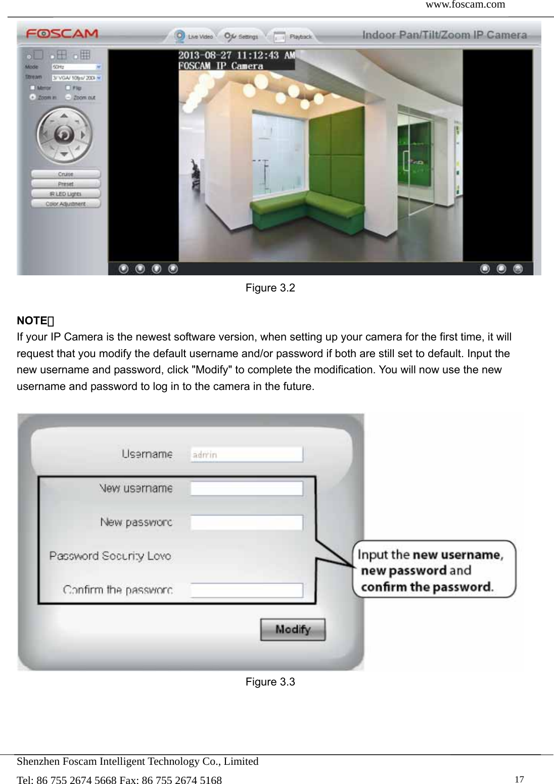  www.foscam.com               Shenzhen Foscam Intelligent Technology Co., Limited Tel: 86 755 2674 5668 Fax: 86 755 2674 5168   17 Figure 3.2  NOTE： If your IP Camera is the newest software version, when setting up your camera for the first time, it will request that you modify the default username and/or password if both are still set to default. Input the new username and password, click "Modify" to complete the modification. You will now use the new username and password to log in to the camera in the future.   Figure 3.3   