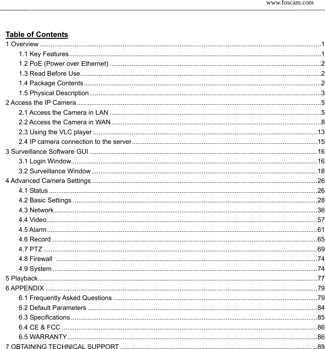  www.foscam.com               2SShheennzzhheenn  FFoossccaamm  IInntteelllliiggeenntt  TTeecchhnnoollooggyy  CCoo..,,  LLiimmiitteedd  TTeell::  8866  775555  22667744  55666688  FFaaxx::  8866  775555  22667744  55116688   Table of Contents                                                               1 Overview ......................................................................................................................................................... 1 1.1 Key Features ......................................................................................................................................... 1 1.2 PoE (Power over Ethernet) ................................................................................................................... 2 1.3 Read Before Use ................................................................................................................................... 2 1.4 Package Contents ................................................................................................................................. 2 1.5 Physical Description .............................................................................................................................. 3 2 Access the IP Camera ..................................................................................................................................... 5 2.1 Access the Camera in LAN ................................................................................................................... 5 2.2 Access the Camera in WAN .................................................................................................................. 8 2.3 Using the VLC player .......................................................................................................................... 13 2.4 IP camera connection to the server ..................................................................................................... 15 3 Surveillance Software GUI ............................................................................................................................ 16 3.1 Login Window...................................................................................................................................... 16 3.2 Surveillance Window ........................................................................................................................... 18 4 Advanced Camera Settings ........................................................................................................................... 26 4.1 Status .................................................................................................................................................. 26 4.2 Basic Settings ..................................................................................................................................... 28 4.3 Network ............................................................................................................................................... 36 4.4 Video ................................................................................................................................................... 57 4.5 Alarm ................................................................................................................................................... 61 4.6 Record ................................................................................................................................................ 65 4.7 PTZ ..................................................................................................................................................... 69 4.8 Firewall  .............................................................................................................................................. 74 4.9 System ................................................................................................................................................ 74 5 Playback ........................................................................................................................................................ 77 6 APPENDIX .................................................................................................................................................... 79 6.1 Frequently Asked Questions ............................................................................................................... 79 6.2 Default Parameters ............................................................................................................................. 84 6.3 Specifications ...................................................................................................................................... 85 6.4 CE &amp; FCC ........................................................................................................................................... 86 6.5 WARRANTY ........................................................................................................................................ 86 7 OBTAINING TECHNICAL SUPPORT ........................................................................................................... 89     