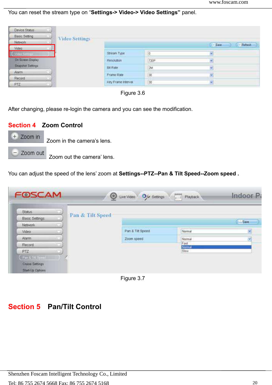  www.foscam.com               Shenzhen Foscam Intelligent Technology Co., Limited Tel: 86 755 2674 5668 Fax: 86 755 2674 5168   20You can reset the stream type on &ldquo;Settings-> Video-> Video Settings&rdquo; panel.   Figure 3.6  After changing, please re-login the camera and you can see the modification.  Section 4  Zoom Control   Zoom in the camera&rsquo;s lens.   Zoom out the camera&rsquo; lens.  You can adjust the speed of the lens&rsquo; zoom at Settings--PTZ--Pan &amp; Tilt Speed--Zoom speed .   Figure 3.7   Section 5  Pan/Tilt Control 
