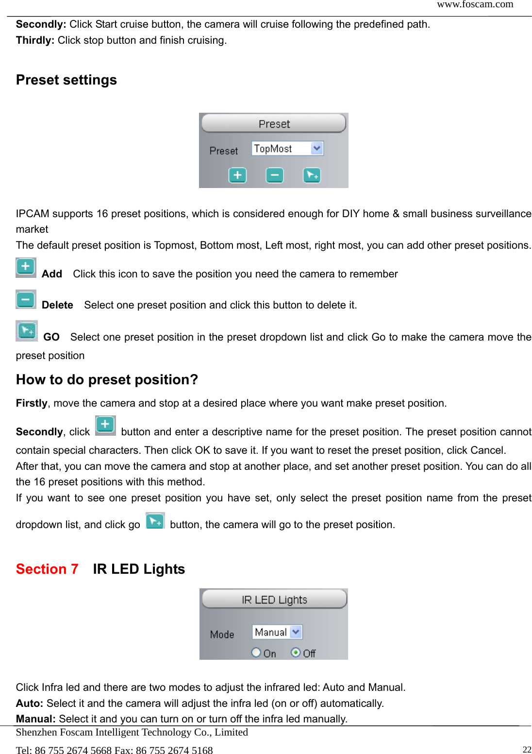  www.foscam.com            Shenzhen Foscam Intelligent Technology Co., Limited Tel: 86 755 2674 5668 Fax: 86 755 2674 5168   22Secondly: Click Start cruise button, the camera will cruise following the predefined path.   Thirdly: Click stop button and finish cruising.  Preset settings    IPCAM supports 16 preset positions, which is considered enough for DIY home &amp; small business surveillance market The default preset position is Topmost, Bottom most, Left most, right most, you can add other preset positions.  Add  Click this icon to save the position you need the camera to remember  Delete    Select one preset position and click this button to delete it.    GO    Select one preset position in the preset dropdown list and click Go to make the camera move the preset position How to do preset position? Firstly, move the camera and stop at a desired place where you want make preset position. Secondly, click    button and enter a descriptive name for the preset position. The preset position cannot contain special characters. Then click OK to save it. If you want to reset the preset position, click Cancel. After that, you can move the camera and stop at another place, and set another preset position. You can do all the 16 preset positions with this method.   If you want to see one preset position you have set, only select the preset position name from the preset dropdown list, and click go    button, the camera will go to the preset position.  Section 7  IR LED Lights   Click Infra led and there are two modes to adjust the infrared led: Auto and Manual. Auto: Select it and the camera will adjust the infra led (on or off) automatically. Manual: Select it and you can turn on or turn off the infra led manually. 