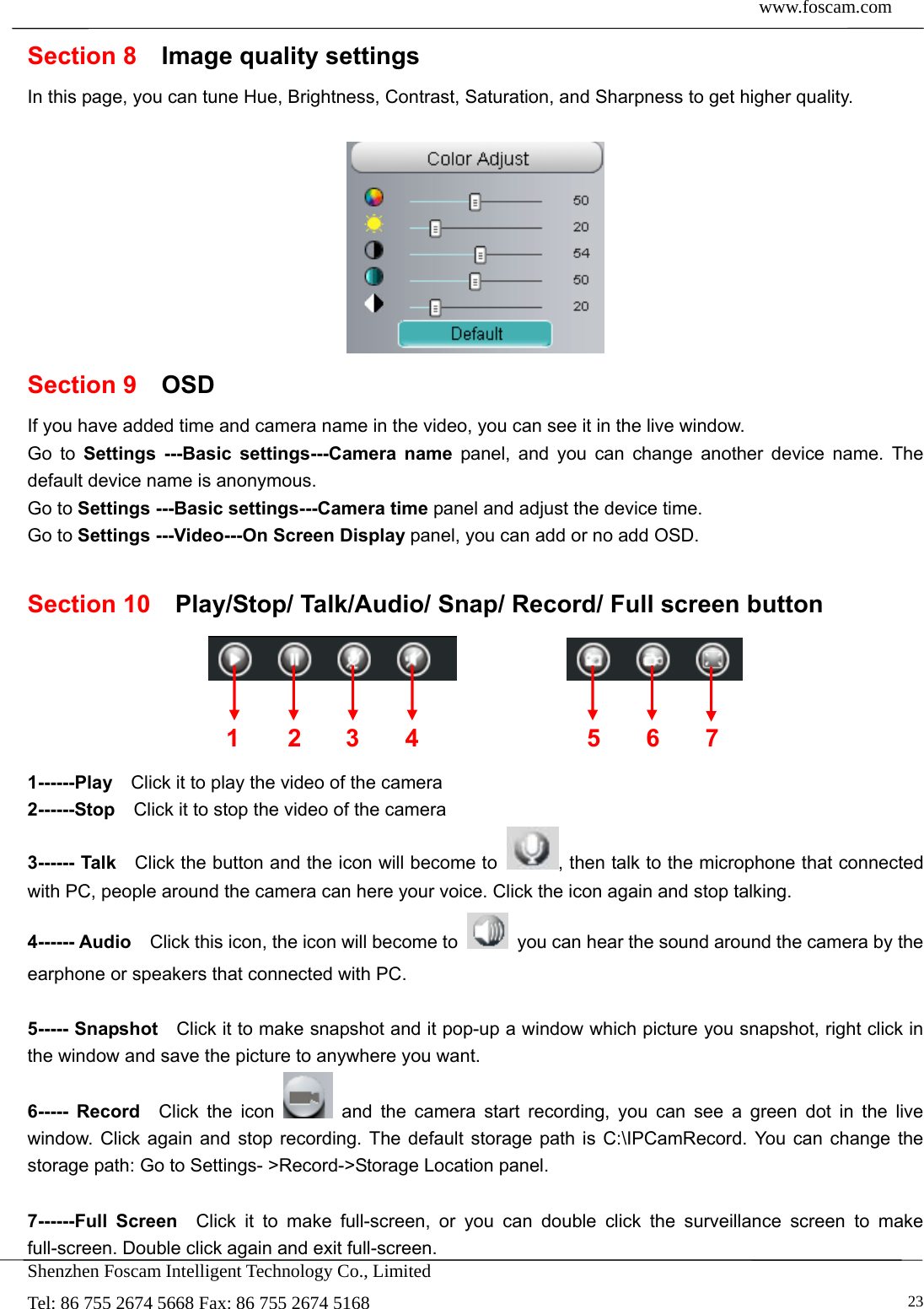  www.foscam.com            Shenzhen Foscam Intelligent Technology Co., Limited Tel: 86 755 2674 5668 Fax: 86 755 2674 5168   23Section 8  Image quality settings In this page, you can tune Hue, Brightness, Contrast, Saturation, and Sharpness to get higher quality.   Section 9  OSD If you have added time and camera name in the video, you can see it in the live window.   Go to Settings ---Basic settings---Camera name panel, and you can change another device name. The default device name is anonymous. Go to Settings ---Basic settings---Camera time panel and adjust the device time. Go to Settings ---Video---On Screen Display panel, you can add or no add OSD.  Section 10  Play/Stop/ Talk/Audio/ Snap/ Record/ Full screen button                  1------Play    Click it to play the video of the camera 2------Stop    Click it to stop the video of the camera 3------ Talk    Click the button and the icon will become to  , then talk to the microphone that connected with PC, people around the camera can here your voice. Click the icon again and stop talking. 4------ Audio    Click this icon, the icon will become to    you can hear the sound around the camera by the earphone or speakers that connected with PC.  5----- Snapshot    Click it to make snapshot and it pop-up a window which picture you snapshot, right click in the window and save the picture to anywhere you want. 6----- Record  Click the icon   and the camera start recording, you can see a green dot in the live window. Click again and stop recording. The default storage path is C:\IPCamRecord. You can change the storage path: Go to Settings- >Record->Storage Location panel.  7------Full Screen  Click it to make full-screen, or you can double click the surveillance screen to make full-screen. Double click again and exit full-screen. 1 2 3  567 4