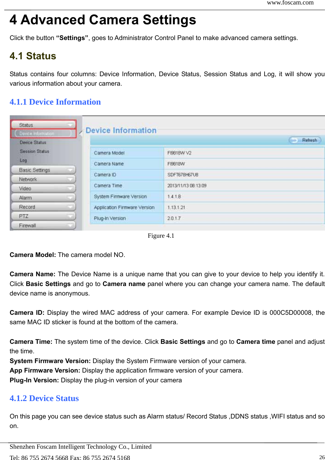 www.foscam.com            Shenzhen Foscam Intelligent Technology Co., Limited Tel: 86 755 2674 5668 Fax: 86 755 2674 5168   264 Advanced Camera Settings Click the button &ldquo;Settings&rdquo;, goes to Administrator Control Panel to make advanced camera settings. 4.1 Status Status contains four columns: Device Information, Device Status, Session Status and Log, it will show you various information about your camera. 4.1.1 Device Information  Figure 4.1   Camera Model: The camera model NO.  Camera Name: The Device Name is a unique name that you can give to your device to help you identify it. Click Basic Settings and go to Camera name panel where you can change your camera name. The default device name is anonymous.  Camera ID: Display the wired MAC address of your camera. For example Device ID is 000C5D00008, the same MAC ID sticker is found at the bottom of the camera.  Camera Time: The system time of the device. Click Basic Settings and go to Camera time panel and adjust the time. System Firmware Version: Display the System Firmware version of your camera. App Firmware Version: Display the application firmware version of your camera. Plug-In Version: Display the plug-in version of your camera 4.1.2 Device Status On this page you can see device status such as Alarm status/ Record Status ,DDNS status ,WIFI status and so on.  