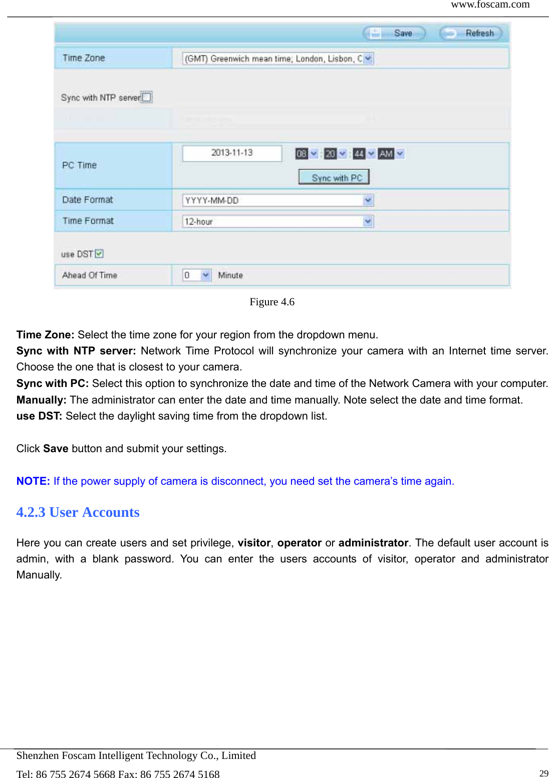  www.foscam.com            Shenzhen Foscam Intelligent Technology Co., Limited Tel: 86 755 2674 5668 Fax: 86 755 2674 5168   29 Figure 4.6   Time Zone: Select the time zone for your region from the dropdown menu. Sync with NTP server: Network Time Protocol will synchronize your camera with an Internet time server. Choose the one that is closest to your camera. Sync with PC: Select this option to synchronize the date and time of the Network Camera with your computer. Manually: The administrator can enter the date and time manually. Note select the date and time format. use DST: Select the daylight saving time from the dropdown list.  Click Save button and submit your settings.  NOTE: If the power supply of camera is disconnect, you need set the camera&rsquo;s time again. 4.2.3 User Accounts Here you can create users and set privilege, visitor, operator or administrator. The default user account is admin, with a blank password. You can enter the users accounts of visitor, operator and administrator Manually.  