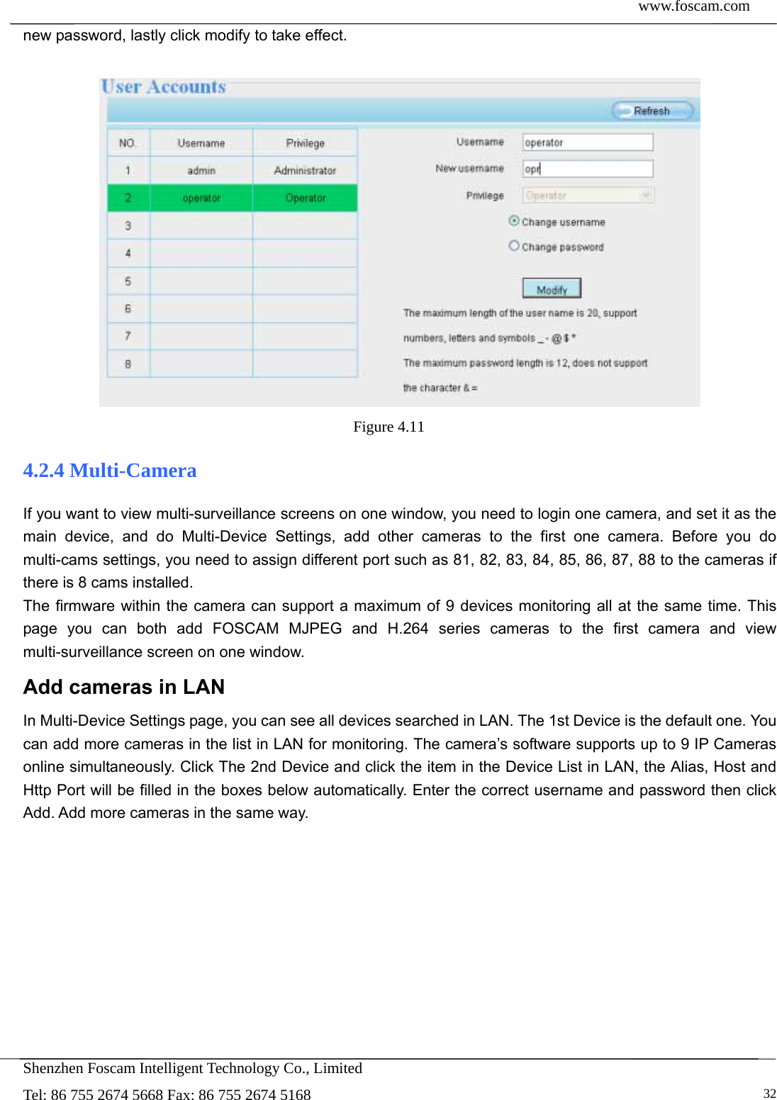  www.foscam.com            Shenzhen Foscam Intelligent Technology Co., Limited Tel: 86 755 2674 5668 Fax: 86 755 2674 5168   32new password, lastly click modify to take effect.   Figure 4.11  4.2.4 Multi-Camera If you want to view multi-surveillance screens on one window, you need to login one camera, and set it as the main device, and do Multi-Device Settings, add other cameras to the first one camera. Before you do multi-cams settings, you need to assign different port such as 81, 82, 83, 84, 85, 86, 87, 88 to the cameras if there is 8 cams installed.   The firmware within the camera can support a maximum of 9 devices monitoring all at the same time. This page you can both add FOSCAM MJPEG and H.264 series cameras to the first camera and view multi-surveillance screen on one window. Add cameras in LAN In Multi-Device Settings page, you can see all devices searched in LAN. The 1st Device is the default one. You can add more cameras in the list in LAN for monitoring. The camera&rsquo;s software supports up to 9 IP Cameras online simultaneously. Click The 2nd Device and click the item in the Device List in LAN, the Alias, Host and Http Port will be filled in the boxes below automatically. Enter the correct username and password then click Add. Add more cameras in the same way.  