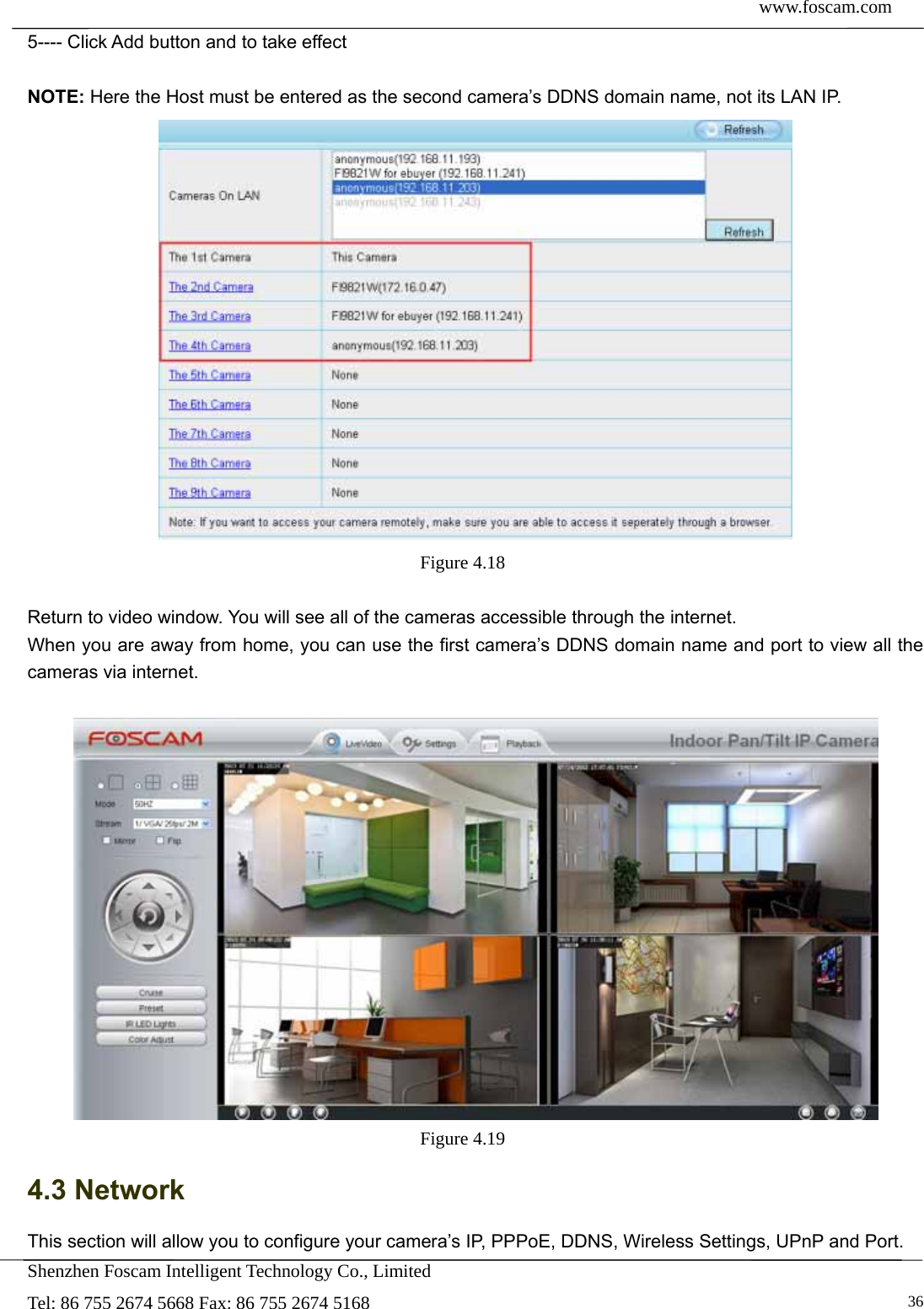  www.foscam.com            Shenzhen Foscam Intelligent Technology Co., Limited Tel: 86 755 2674 5668 Fax: 86 755 2674 5168   365---- Click Add button and to take effect  NOTE: Here the Host must be entered as the second camera&rsquo;s DDNS domain name, not its LAN IP.  Figure 4.18   Return to video window. You will see all of the cameras accessible through the internet. When you are away from home, you can use the first camera&rsquo;s DDNS domain name and port to view all the cameras via internet.   Figure 4.19  4.3 Network This section will allow you to configure your camera&rsquo;s IP, PPPoE, DDNS, Wireless Settings, UPnP and Port. 