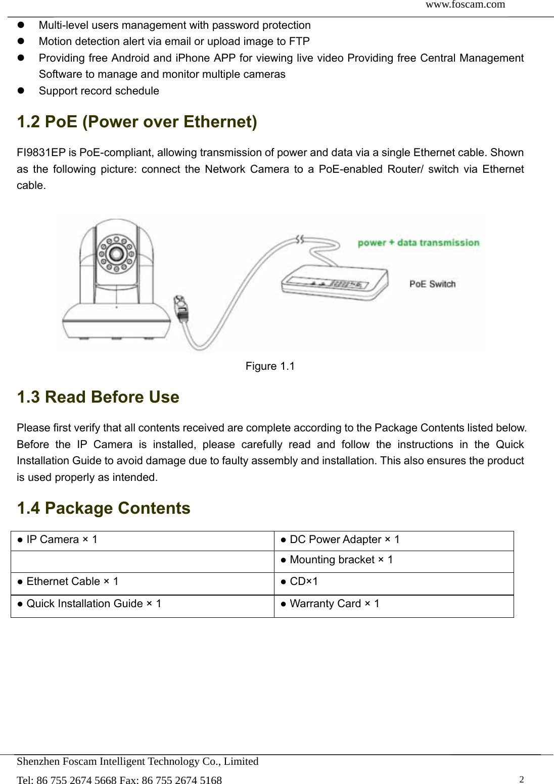  www.foscam.com               Shenzhen Foscam Intelligent Technology Co., Limited Tel: 86 755 2674 5668 Fax: 86 755 2674 5168   2  Multi-level users management with password protection   Motion detection alert via email or upload image to FTP   Providing free Android and iPhone APP for viewing live video Providing free Central Management Software to manage and monitor multiple cameras   Support record schedule 1.2 PoE (Power over Ethernet) FI9831EP is PoE-compliant, allowing transmission of power and data via a single Ethernet cable. Shown as the following picture: connect the Network Camera to a PoE-enabled Router/ switch via Ethernet cable.   Figure 1.1 1.3 Read Before Use Please first verify that all contents received are complete according to the Package Contents listed below. Before the IP Camera is installed, please carefully read and follow the instructions in the Quick Installation Guide to avoid damage due to faulty assembly and installation. This also ensures the product is used properly as intended. 1.4 Package Contents ● IP Camera &times; 1  ● DC Power Adapter &times; 1  ● Mounting bracket &times; 1 ● Ethernet Cable &times; 1  ● CD&times;1 ● Quick Installation Guide &times; 1  ● Warranty Card &times; 1  