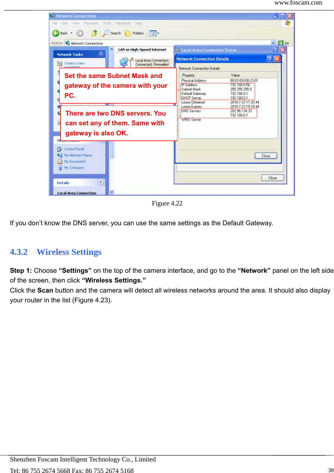  www.foscam.com            Shenzhen Foscam Intelligent Technology Co., Limited Tel: 86 755 2674 5668 Fax: 86 755 2674 5168   38 Figure 4.22   If you don&rsquo;t know the DNS server, you can use the same settings as the Default Gateway.    4.3.2  Wireless Settings Step 1: Choose &ldquo;Settings&rdquo; on the top of the camera interface, and go to the &ldquo;Network&rdquo; panel on the left side of the screen, then click &ldquo;Wireless Settings.&rdquo; Click the Scan button and the camera will detect all wireless networks around the area. It should also display your router in the list (Figure 4.23). Set the same Subnet Mask and gateway of the camera with your PC. There are two DNS servers. You can set any of them. Same with gateway is also OK. 