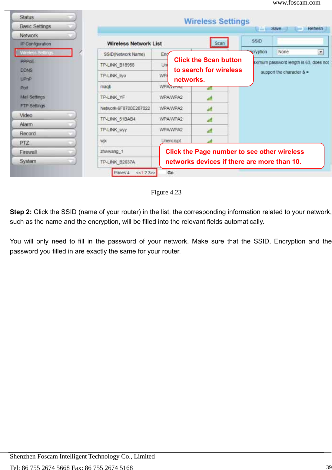  www.foscam.com            Shenzhen Foscam Intelligent Technology Co., Limited Tel: 86 755 2674 5668 Fax: 86 755 2674 5168   39  Figure 4.23   Step 2: Click the SSID (name of your router) in the list, the corresponding information related to your network, such as the name and the encryption, will be filled into the relevant fields automatically.  You will only need to fill in the password of your network. Make sure that the SSID, Encryption and the password you filled in are exactly the same for your router.  Click the Page number to see other wireless networks devices if there are more than 10.Click the Scan button to search for wireless networks.