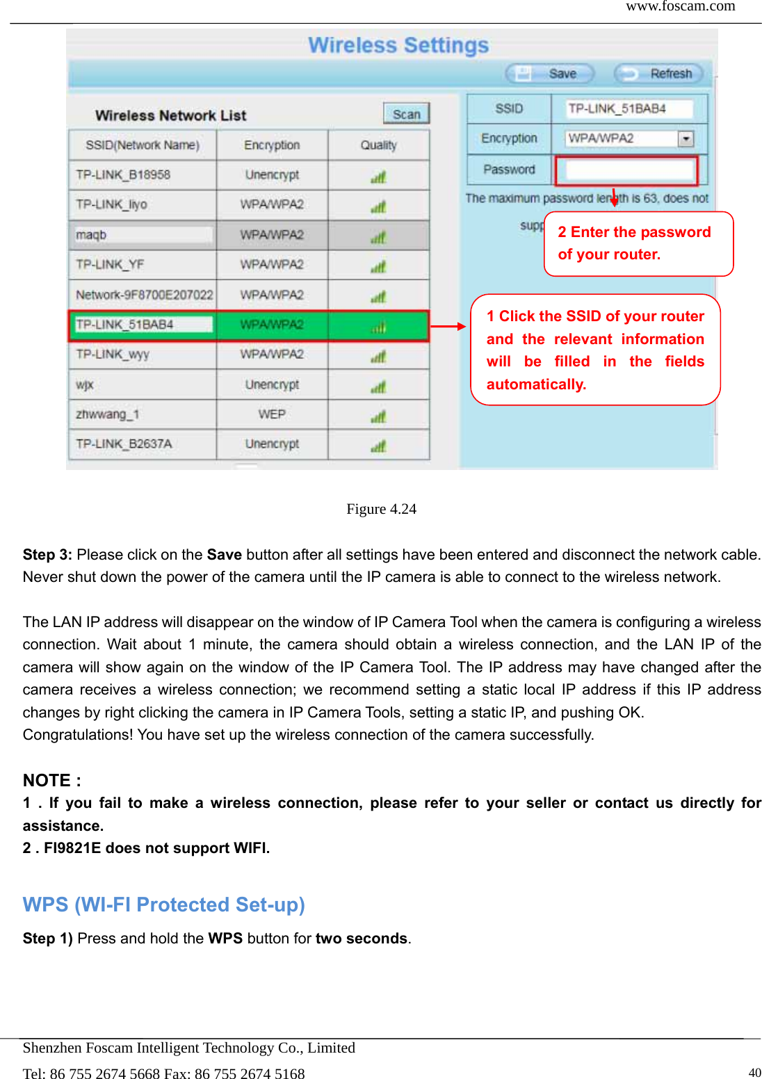  www.foscam.com            Shenzhen Foscam Intelligent Technology Co., Limited Tel: 86 755 2674 5668 Fax: 86 755 2674 5168   40  Figure 4.24   Step 3: Please click on the Save button after all settings have been entered and disconnect the network cable. Never shut down the power of the camera until the IP camera is able to connect to the wireless network.  The LAN IP address will disappear on the window of IP Camera Tool when the camera is configuring a wireless connection. Wait about 1 minute, the camera should obtain a wireless connection, and the LAN IP of the camera will show again on the window of the IP Camera Tool. The IP address may have changed after the camera receives a wireless connection; we recommend setting a static local IP address if this IP address changes by right clicking the camera in IP Camera Tools, setting a static IP, and pushing OK.   Congratulations! You have set up the wireless connection of the camera successfully.    NOTE : 1 . If you fail to make a wireless connection, please refer to your seller or contact us directly for assistance. 2 . FI9821E does not support WIFI.  WPS (WI-FI Protected Set-up) Step 1) Press and hold the WPS button for two seconds. 1 Click the SSID of your router and the relevant information will be filled in the fields automatically. 2 Enter the password of your router. 
