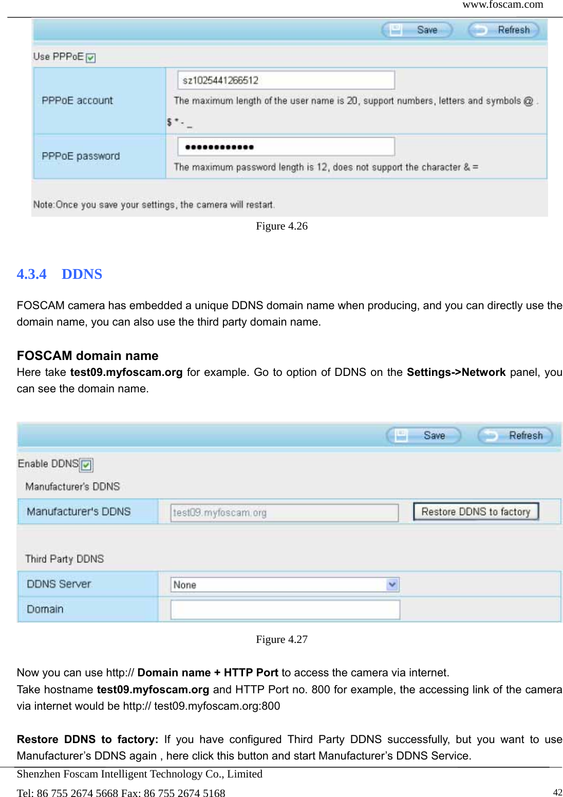  www.foscam.com            Shenzhen Foscam Intelligent Technology Co., Limited Tel: 86 755 2674 5668 Fax: 86 755 2674 5168   42 Figure 4.26   4.3.4  DDNS FOSCAM camera has embedded a unique DDNS domain name when producing, and you can directly use the domain name, you can also use the third party domain name.  FOSCAM domain name Here take test09.myfoscam.org for example. Go to option of DDNS on the Settings->Network panel, you can see the domain name.   Figure 4.27   Now you can use http:// Domain name + HTTP Port to access the camera via internet.     Take hostname test09.myfoscam.org and HTTP Port no. 800 for example, the accessing link of the camera via internet would be http:// test09.myfoscam.org:800  Restore DDNS to factory: If you have configured Third Party DDNS successfully, but you want to use Manufacturer&rsquo;s DDNS again , here click this button and start Manufacturer&rsquo;s DDNS Service. 