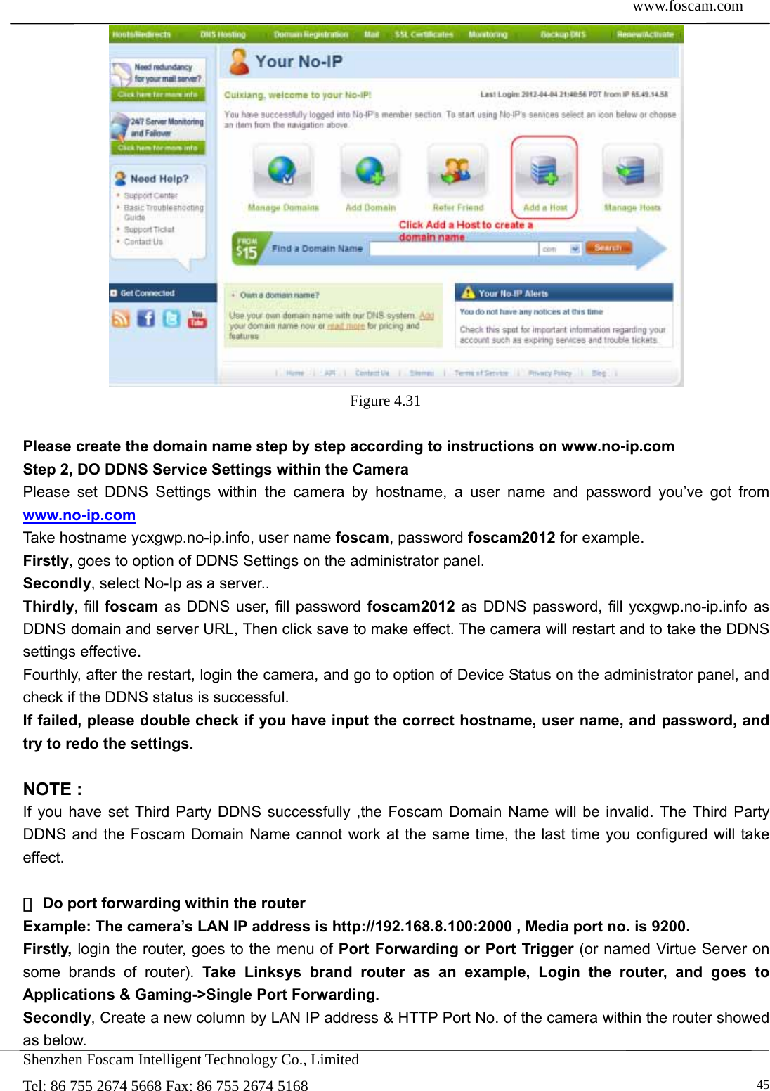  www.foscam.com            Shenzhen Foscam Intelligent Technology Co., Limited Tel: 86 755 2674 5668 Fax: 86 755 2674 5168   45 Figure 4.31   Please create the domain name step by step according to instructions on www.no-ip.com   Step 2, DO DDNS Service Settings within the Camera Please set DDNS Settings within the camera by hostname, a user name and password you&rsquo;ve got from www.no-ip.com Take hostname ycxgwp.no-ip.info, user name foscam, password foscam2012 for example. Firstly, goes to option of DDNS Settings on the administrator panel. Secondly, select No-Ip as a server.. Thirdly, fill foscam as DDNS user, fill password foscam2012 as DDNS password, fill ycxgwp.no-ip.info as DDNS domain and server URL, Then click save to make effect. The camera will restart and to take the DDNS settings effective. Fourthly, after the restart, login the camera, and go to option of Device Status on the administrator panel, and check if the DDNS status is successful.   If failed, please double check if you have input the correct hostname, user name, and password, and try to redo the settings.  NOTE : If you have set Third Party DDNS successfully ,the Foscam Domain Name will be invalid. The Third Party DDNS and the Foscam Domain Name cannot work at the same time, the last time you configured will take effect.   D②o port forwarding within the router   Example: The camera&rsquo;s LAN IP address is http://192.168.8.100:2000 , Media port no. is 9200.   Firstly, login the router, goes to the menu of Port Forwarding or Port Trigger (or named Virtue Server on some brands of router). Take Linksys brand router as an example, Login the router, and goes to Applications &amp; Gaming->Single Port Forwarding. Secondly, Create a new column by LAN IP address &amp; HTTP Port No. of the camera within the router showed as below.   