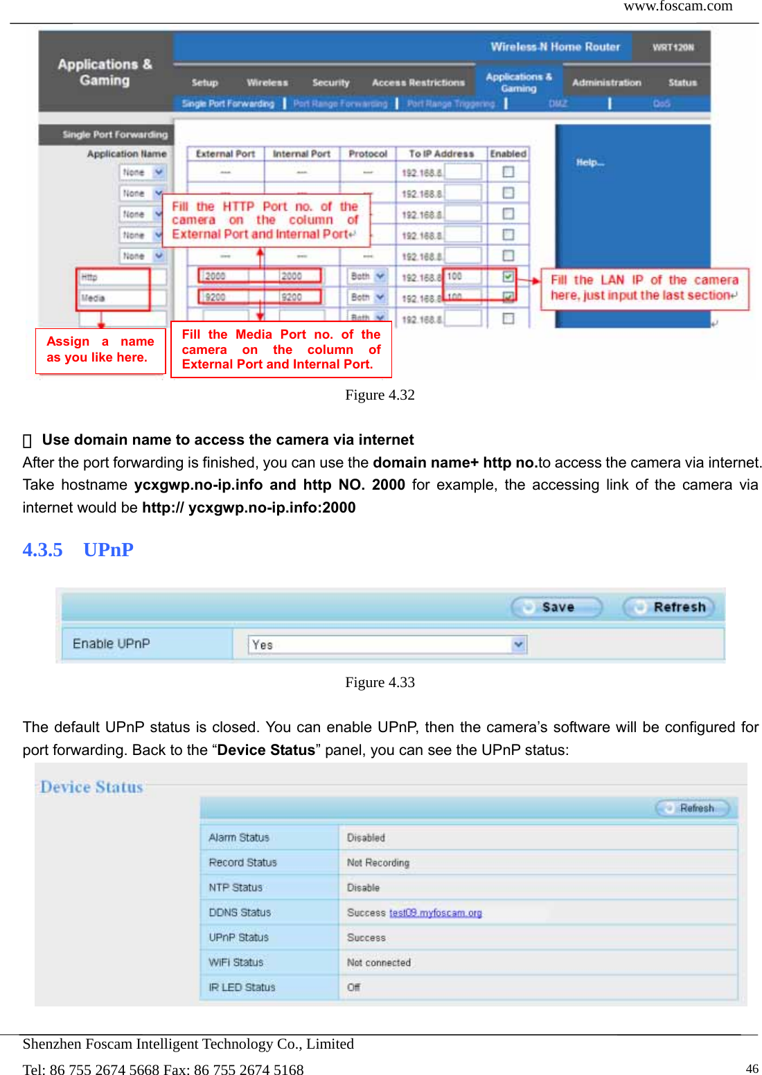  www.foscam.com            Shenzhen Foscam Intelligent Technology Co., Limited Tel: 86 755 2674 5668 Fax: 86 755 2674 5168   46 Figure 4.32    ③Use domain name to access the camera via internet   After the port forwarding is finished, you can use the domain name+ http no.to access the camera via internet. Take hostname ycxgwp.no-ip.info and http NO. 2000 for example, the accessing link of the camera via internet would be http:// ycxgwp.no-ip.info:2000 4.3.5  UPnP  Figure 4.33   The default UPnP status is closed. You can enable UPnP, then the camera&rsquo;s software will be configured for port forwarding. Back to the &ldquo;Device Status&rdquo; panel, you can see the UPnP status:   Assign a name as you like here. Fill the Media Port no. of the camera on the column of External Port and Internal Port. 