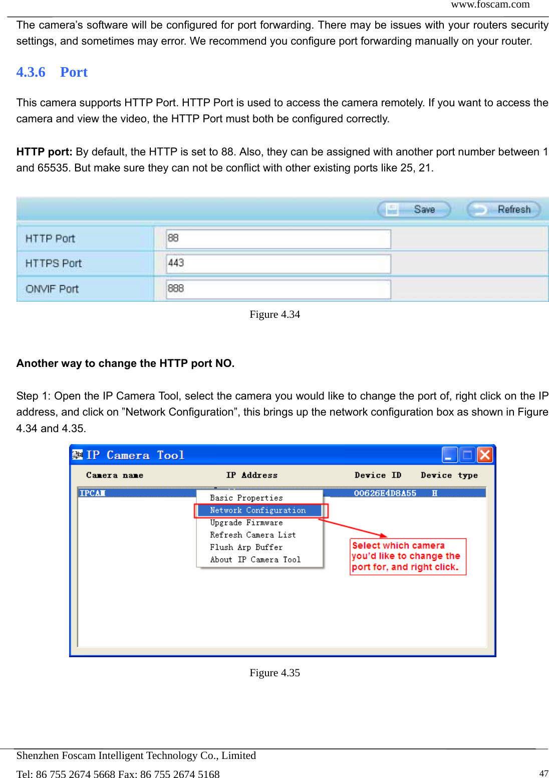  www.foscam.com            Shenzhen Foscam Intelligent Technology Co., Limited Tel: 86 755 2674 5668 Fax: 86 755 2674 5168   47The camera&rsquo;s software will be configured for port forwarding. There may be issues with your routers security settings, and sometimes may error. We recommend you configure port forwarding manually on your router. 4.3.6  Port This camera supports HTTP Port. HTTP Port is used to access the camera remotely. If you want to access the camera and view the video, the HTTP Port must both be configured correctly.  HTTP port: By default, the HTTP is set to 88. Also, they can be assigned with another port number between 1 and 65535. But make sure they can not be conflict with other existing ports like 25, 21.   Figure 4.34    Another way to change the HTTP port NO.  Step 1: Open the IP Camera Tool, select the camera you would like to change the port of, right click on the IP address, and click on &rdquo;Network Configuration&rdquo;, this brings up the network configuration box as shown in Figure 4.34 and 4.35.  Figure 4.35  