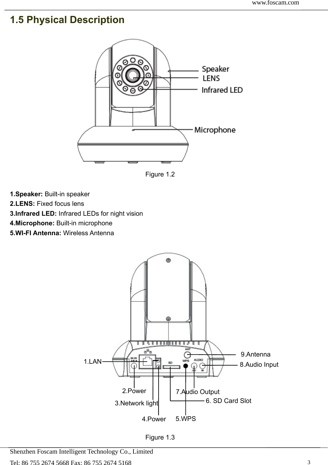  www.foscam.com               Shenzhen Foscam Intelligent Technology Co., Limited Tel: 86 755 2674 5668 Fax: 86 755 2674 5168   31.5 Physical Description  Figure 1.2  1.Speaker: Built-in speaker 2.LENS: Fixed focus lens   3.Infrared LED: Infrared LEDs for night vision 4.Microphone: Built-in microphone 5.WI-FI Antenna: Wireless Antenna              Figure 1.3 9.Antenna 8.Audio Input 7.Audio Output2.Power1.LAN 6. SD Card Slot 5.WPS 4.Power 3.Network light 