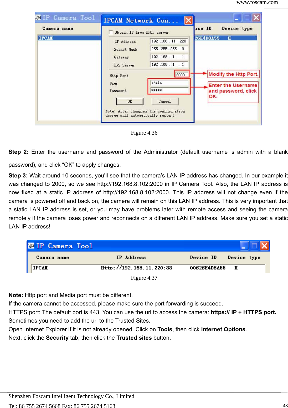  www.foscam.com            Shenzhen Foscam Intelligent Technology Co., Limited Tel: 86 755 2674 5668 Fax: 86 755 2674 5168   48 Figure 4.36   Step 2: Enter the username and password of the Administrator (default username is admin with a blank password), and click &ldquo;OK&rdquo; to apply changes.   Step 3: Wait around 10 seconds, you&rsquo;ll see that the camera&rsquo;s LAN IP address has changed. In our example it was changed to 2000, so we see http://192.168.8.102:2000 in IP Camera Tool. Also, the LAN IP address is now fixed at a static IP address of http://192.168.8.102:2000. This IP address will not change even if the camera is powered off and back on, the camera will remain on this LAN IP address. This is very important that a static LAN IP address is set, or you may have problems later with remote access and seeing the camera remotely if the camera loses power and reconnects on a different LAN IP address. Make sure you set a static LAN IP address!   Figure 4.37   Note: Http port and Media port must be different. If the camera cannot be accessed, please make sure the port forwarding is succeed. HTTPS port: The default port is 443. You can use the url to access the camera: https:// IP + HTTPS port. Sometimes you need to add the url to the Trusted Sites. Open Internet Explorer if it is not already opened. Click on Tools, then click Internet Options. Next, click the Security tab, then click the Trusted sites button.  