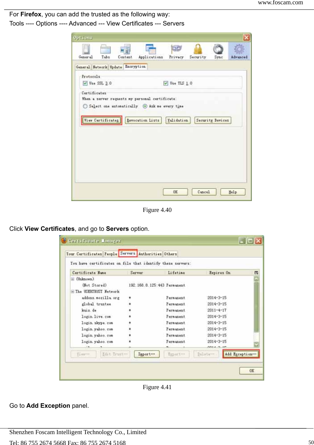  www.foscam.com            Shenzhen Foscam Intelligent Technology Co., Limited Tel: 86 755 2674 5668 Fax: 86 755 2674 5168   50For Firefox, you can add the trusted as the following way:   Tools ---- Options ---- Advanced --- View Certificates --- Servers  Figure 4.40   Click View Certificates, and go to Servers option.  Figure 4.41   Go to Add Exception panel. 