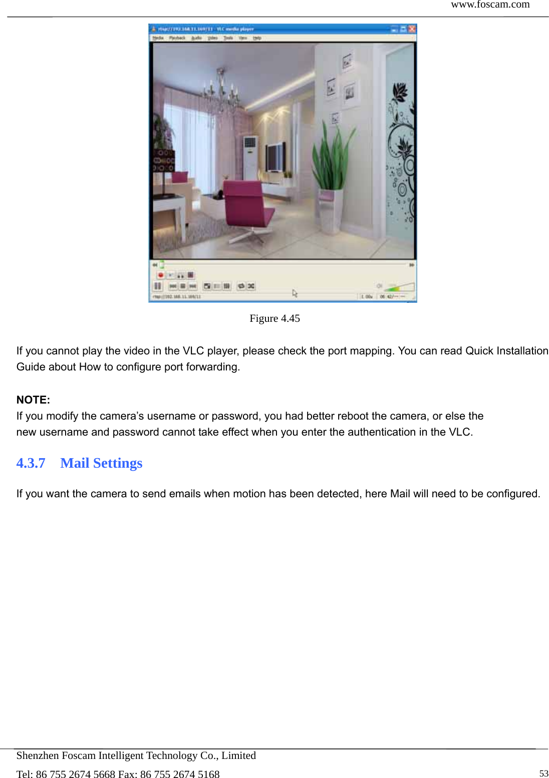  www.foscam.com            Shenzhen Foscam Intelligent Technology Co., Limited Tel: 86 755 2674 5668 Fax: 86 755 2674 5168   53 Figure 4.45   If you cannot play the video in the VLC player, please check the port mapping. You can read Quick Installation Guide about How to configure port forwarding.  NOTE: If you modify the camera&rsquo;s username or password, you had better reboot the camera, or else the   new username and password cannot take effect when you enter the authentication in the VLC. 4.3.7  Mail Settings If you want the camera to send emails when motion has been detected, here Mail will need to be configured. 