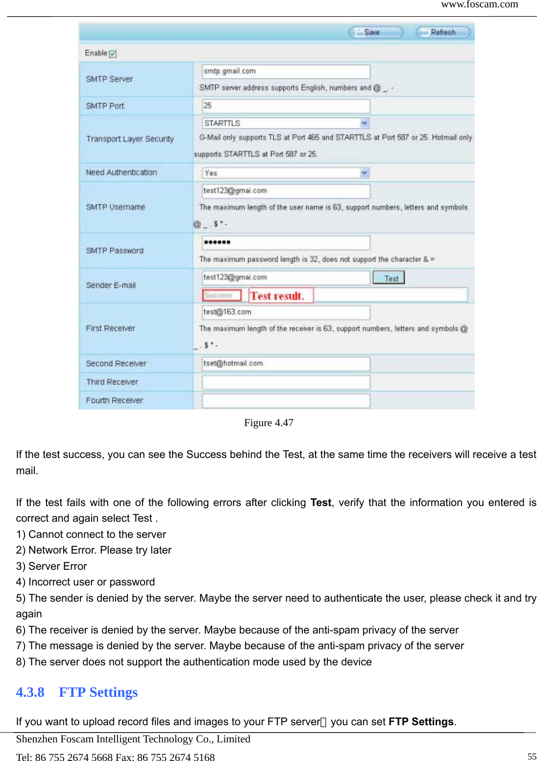  www.foscam.com            Shenzhen Foscam Intelligent Technology Co., Limited Tel: 86 755 2674 5668 Fax: 86 755 2674 5168   55 Figure 4.47   If the test success, you can see the Success behind the Test, at the same time the receivers will receive a test mail.  If the test fails with one of the following errors after clicking Test, verify that the information you entered is correct and again select Test . 1) Cannot connect to the server 2) Network Error. Please try later 3) Server Error 4) Incorrect user or password 5) The sender is denied by the server. Maybe the server need to authenticate the user, please check it and try again 6) The receiver is denied by the server. Maybe because of the anti-spam privacy of the server 7) The message is denied by the server. Maybe because of the anti-spam privacy of the server 8) The server does not support the authentication mode used by the device 4.3.8  FTP Settings If you want to upload record files and images to your FTP server，you can set FTP Settings. 