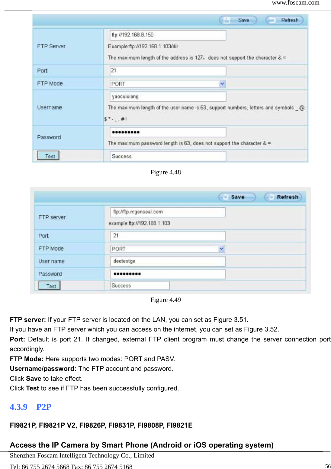  www.foscam.com            Shenzhen Foscam Intelligent Technology Co., Limited Tel: 86 755 2674 5668 Fax: 86 755 2674 5168   56 Figure 4.48    Figure 4.49   FTP server: If your FTP server is located on the LAN, you can set as Figure 3.51.   If you have an FTP server which you can access on the internet, you can set as Figure 3.52.   Port: Default is port 21. If changed, external FTP client program must change the server connection port accordingly. FTP Mode: Here supports two modes: PORT and PASV. Username/password: The FTP account and password. Click Save to take effect. Click Test to see if FTP has been successfully configured. 4.3.9  P2P FI9821P, FI9821P V2, FI9826P, FI9831P, FI9808P, FI9821E  Access the IP Camera by Smart Phone (Android or iOS operating system) 
