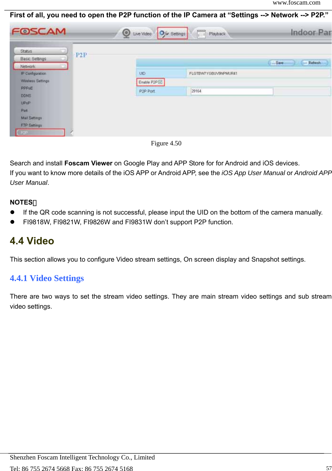  www.foscam.com            Shenzhen Foscam Intelligent Technology Co., Limited Tel: 86 755 2674 5668 Fax: 86 755 2674 5168   57First of all, you need to open the P2P function of the IP Camera at &ldquo;Settings --> Network --> P2P.&rdquo;    Figure 4.50   Search and install Foscam Viewer on Google Play and APP Store for for Android and iOS devices. If you want to know more details of the iOS APP or Android APP, see the iOS App User Manual or Android APP User Manual.  NOTES：   If the QR code scanning is not successful, please input the UID on the bottom of the camera manually.   FI9818W, FI9821W, FI9826W and FI9831W don&rsquo;t support P2P function. 4.4 Video This section allows you to configure Video stream settings, On screen display and Snapshot settings.   4.4.1 Video Settings There are two ways to set the stream video settings. They are main stream video settings and sub stream video settings.  
