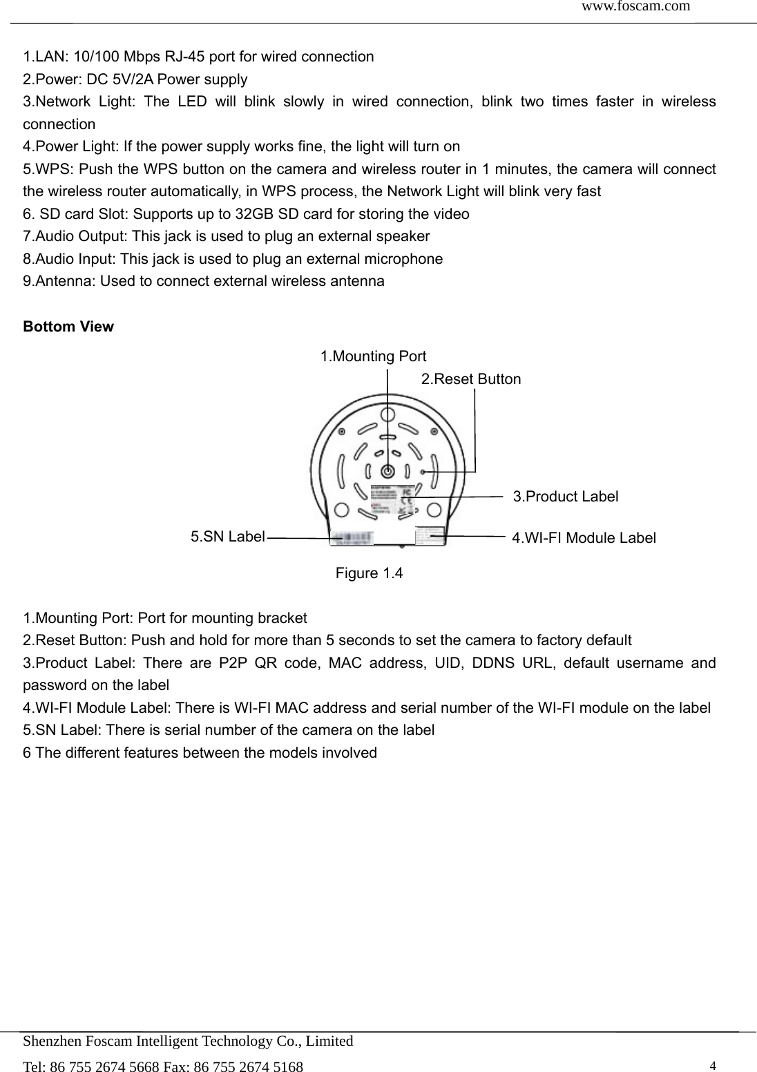  www.foscam.com               Shenzhen Foscam Intelligent Technology Co., Limited Tel: 86 755 2674 5668 Fax: 86 755 2674 5168   4 1.LAN: 10/100 Mbps RJ-45 port for wired connection 2.Power: DC 5V/2A Power supply   3.Network Light: The LED will blink slowly in wired connection, blink two times faster in wireless connection 4.Power Light: If the power supply works fine, the light will turn on 5.WPS: Push the WPS button on the camera and wireless router in 1 minutes, the camera will connect the wireless router automatically, in WPS process, the Network Light will blink very fast 6. SD card Slot: Supports up to 32GB SD card for storing the video 7.Audio Output: This jack is used to plug an external speaker 8.Audio Input: This jack is used to plug an external microphone 9.Antenna: Used to connect external wireless antenna  Bottom View          Figure 1.4  1.Mounting Port: Port for mounting bracket 2.Reset Button: Push and hold for more than 5 seconds to set the camera to factory default   3.Product Label: There are P2P QR code, MAC address, UID, DDNS URL, default username and password on the label   4.WI-FI Module Label: There is WI-FI MAC address and serial number of the WI-FI module on the label 5.SN Label: There is serial number of the camera on the label 6 The different features between the models involved          1.Mounting Port 2.Reset Button 3.Product Label 4.WI-FI Module Label 5.SN Label 