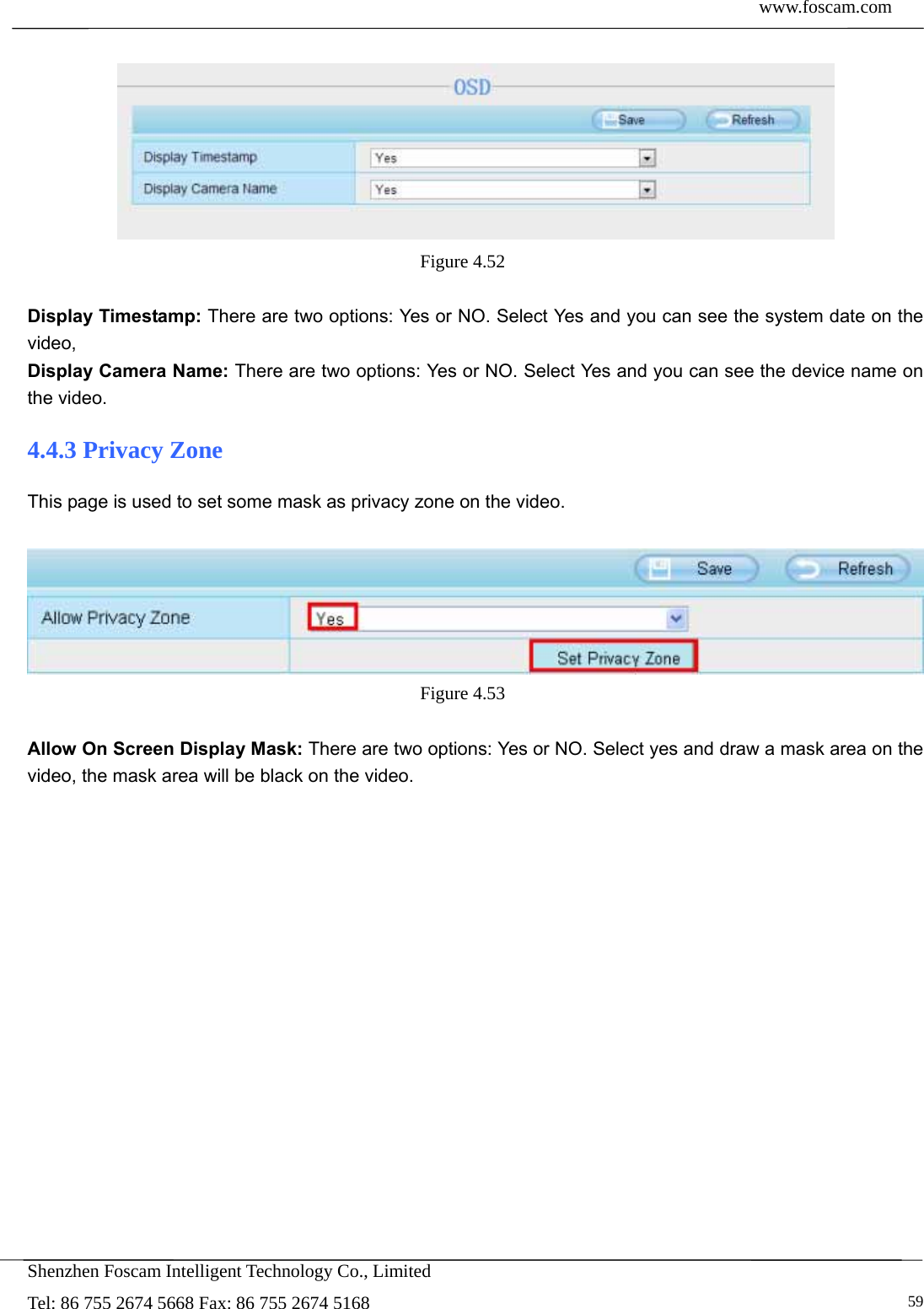  www.foscam.com            Shenzhen Foscam Intelligent Technology Co., Limited Tel: 86 755 2674 5668 Fax: 86 755 2674 5168   59  Figure 4.52   Display Timestamp: There are two options: Yes or NO. Select Yes and you can see the system date on the video, Display Camera Name: There are two options: Yes or NO. Select Yes and you can see the device name on the video. 4.4.3 Privacy Zone This page is used to set some mask as privacy zone on the video.   Figure 4.53   Allow On Screen Display Mask: There are two options: Yes or NO. Select yes and draw a mask area on the video, the mask area will be black on the video. 