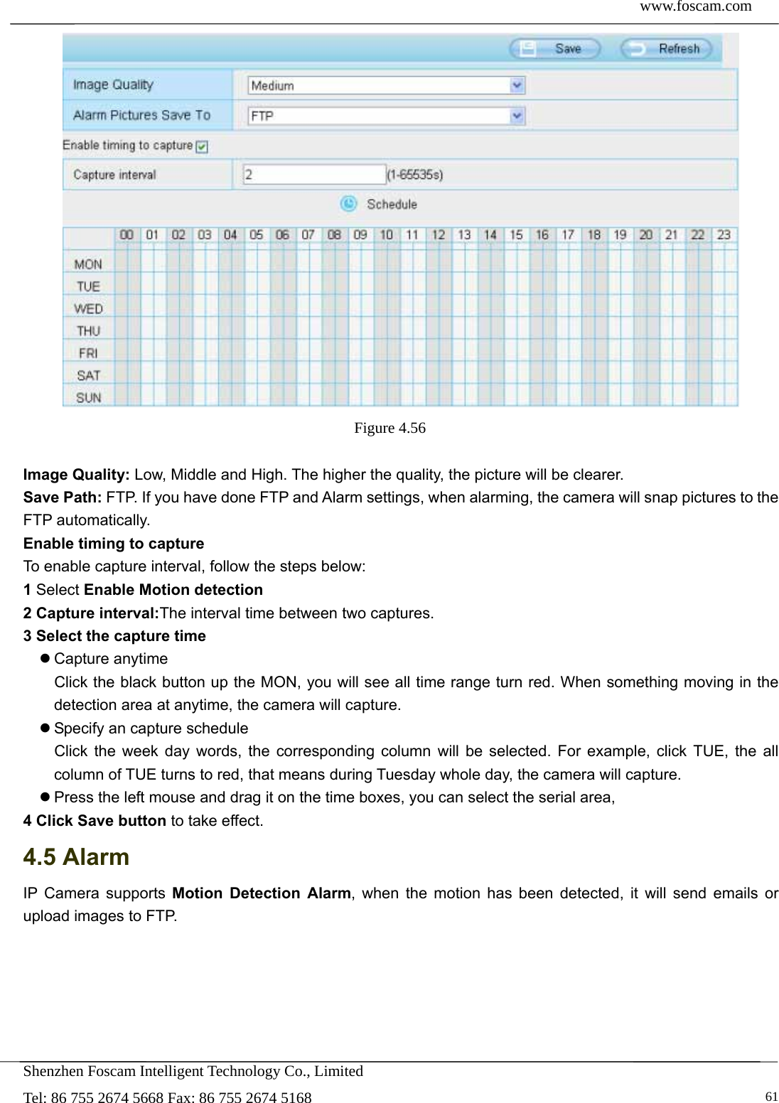  www.foscam.com            Shenzhen Foscam Intelligent Technology Co., Limited Tel: 86 755 2674 5668 Fax: 86 755 2674 5168   61 Figure 4.56   Image Quality: Low, Middle and High. The higher the quality, the picture will be clearer. Save Path: FTP. If you have done FTP and Alarm settings, when alarming, the camera will snap pictures to the FTP automatically.   Enable timing to capture To enable capture interval, follow the steps below: 1 Select Enable Motion detection 2 Capture interval:The interval time between two captures.   3 Select the capture time  Capture anytime Click the black button up the MON, you will see all time range turn red. When something moving in the detection area at anytime, the camera will capture.  Specify an capture schedule Click the week day words, the corresponding column will be selected. For example, click TUE, the all column of TUE turns to red, that means during Tuesday whole day, the camera will capture.  Press the left mouse and drag it on the time boxes, you can select the serial area, 4 Click Save button to take effect.   4.5 Alarm IP Camera supports Motion Detection Alarm, when the motion has been detected, it will send emails or upload images to FTP. 