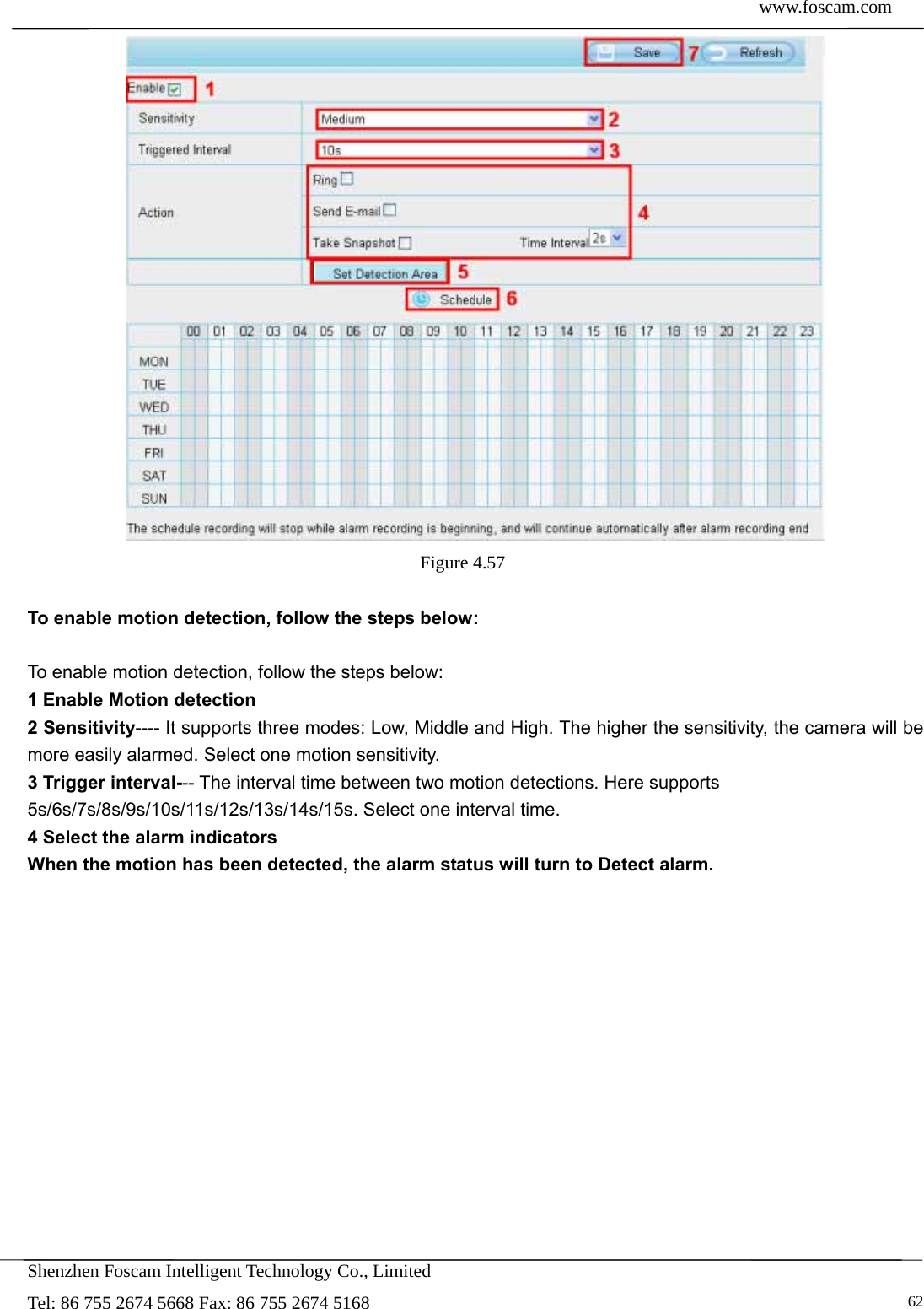  www.foscam.com            Shenzhen Foscam Intelligent Technology Co., Limited Tel: 86 755 2674 5668 Fax: 86 755 2674 5168   62 Figure 4.57   To enable motion detection, follow the steps below:  To enable motion detection, follow the steps below: 1 Enable Motion detection 2 Sensitivity---- It supports three modes: Low, Middle and High. The higher the sensitivity, the camera will be more easily alarmed. Select one motion sensitivity. 3 Trigger interval--- The interval time between two motion detections. Here supports 5s/6s/7s/8s/9s/10s/11s/12s/13s/14s/15s. Select one interval time. 4 Select the alarm indicators When the motion has been detected, the alarm status will turn to Detect alarm.   