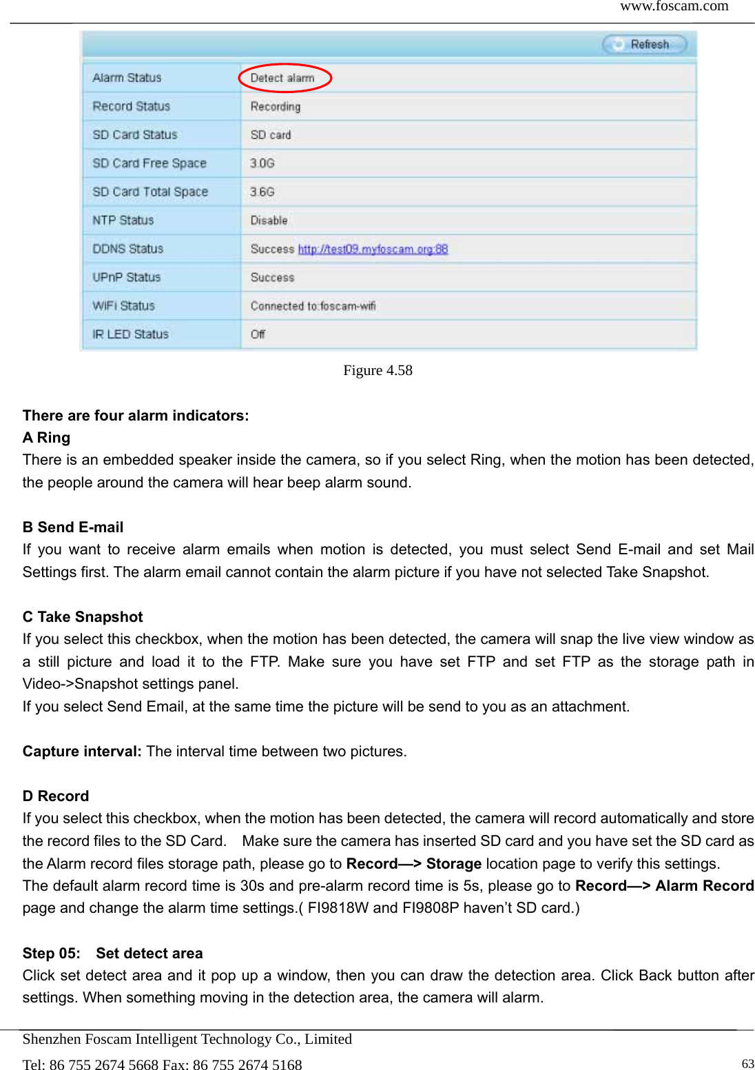  www.foscam.com            Shenzhen Foscam Intelligent Technology Co., Limited Tel: 86 755 2674 5668 Fax: 86 755 2674 5168   63 Figure 4.58   There are four alarm indicators: A Ring   There is an embedded speaker inside the camera, so if you select Ring, when the motion has been detected, the people around the camera will hear beep alarm sound.  B Send E-mail If you want to receive alarm emails when motion is detected, you must select Send E-mail and set Mail Settings first. The alarm email cannot contain the alarm picture if you have not selected Take Snapshot.  C Take Snapshot If you select this checkbox, when the motion has been detected, the camera will snap the live view window as a still picture and load it to the FTP. Make sure you have set FTP and set FTP as the storage path in Video->Snapshot settings panel. If you select Send Email, at the same time the picture will be send to you as an attachment.    Capture interval: The interval time between two pictures.  D Record If you select this checkbox, when the motion has been detected, the camera will record automatically and store the record files to the SD Card.    Make sure the camera has inserted SD card and you have set the SD card as the Alarm record files storage path, please go to Record&mdash;> Storage location page to verify this settings. The default alarm record time is 30s and pre-alarm record time is 5s, please go to Record&mdash;> Alarm Record page and change the alarm time settings.( FI9818W and FI9808P haven&rsquo;t SD card.)    Step 05:    Set detect area Click set detect area and it pop up a window, then you can draw the detection area. Click Back button after settings. When something moving in the detection area, the camera will alarm. 