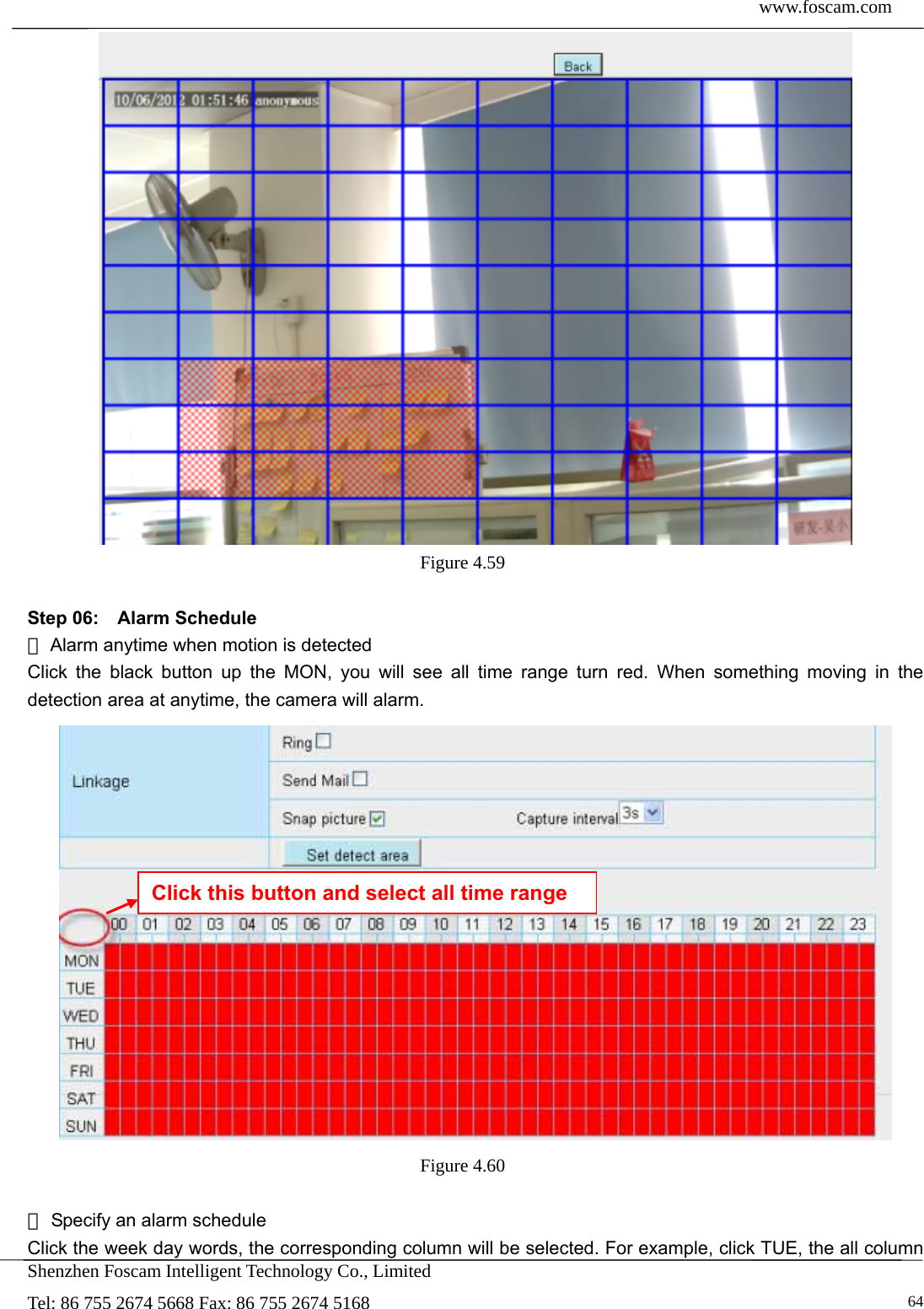  www.foscam.com            Shenzhen Foscam Intelligent Technology Co., Limited Tel: 86 755 2674 5668 Fax: 86 755 2674 5168   64 Figure 4.59   Step 06:  Alarm Schedule  Alarm anytime when motion is detected① Click the black button up the MON, you will see all time range turn red. When something moving in the detection area at anytime, the camera will alarm.  Figure 4.60    Specify an alarm schedule② Click the week day words, the corresponding column will be selected. For example, click TUE, the all column Click this button and select all time range 