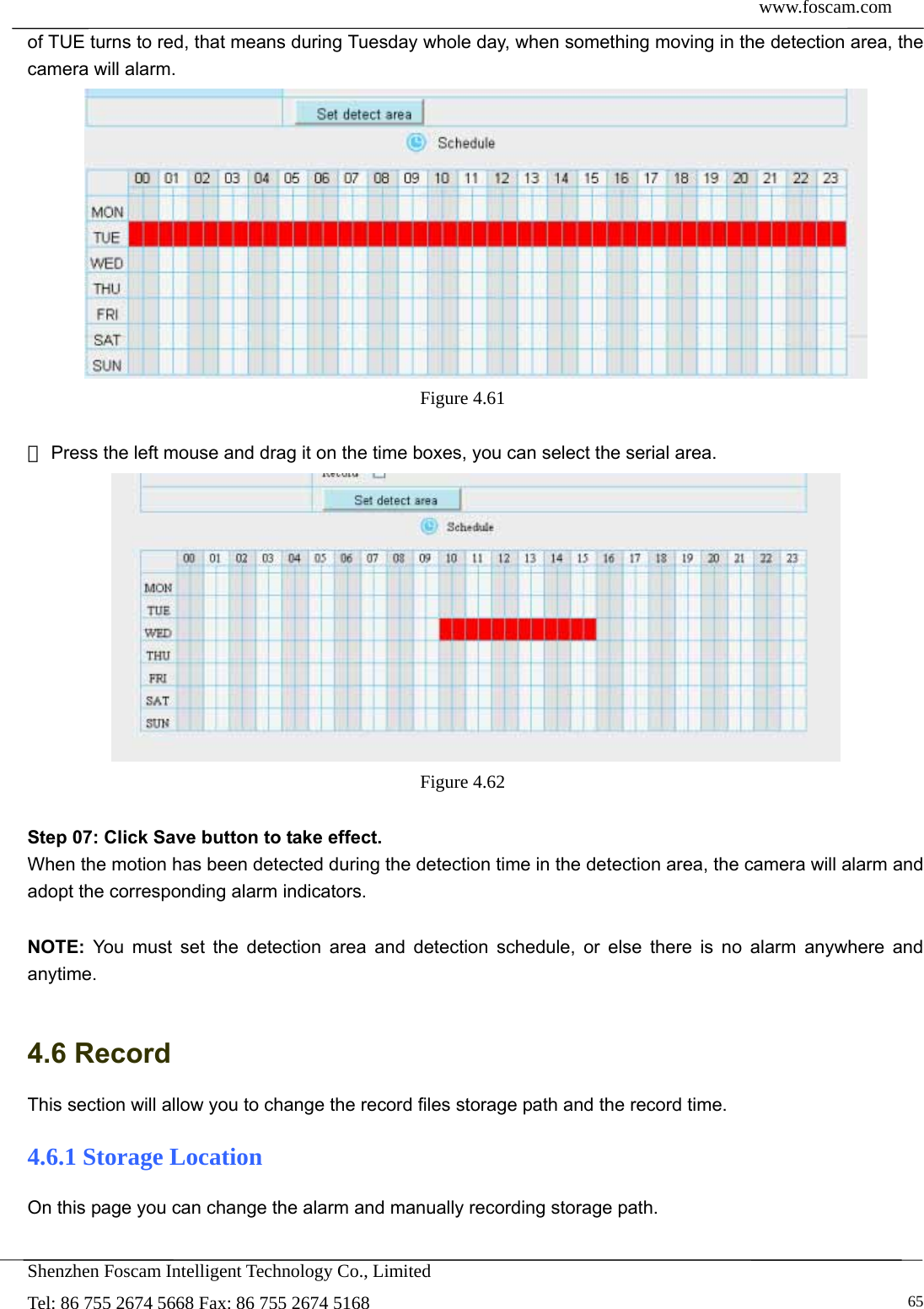  www.foscam.com            Shenzhen Foscam Intelligent Technology Co., Limited Tel: 86 755 2674 5668 Fax: 86 755 2674 5168   65of TUE turns to red, that means during Tuesday whole day, when something moving in the detection area, the camera will alarm.  Figure 4.61    Press the left mouse and drag it on the time b③oxes, you can select the serial area.  Figure 4.62   Step 07: Click Save button to take effect. When the motion has been detected during the detection time in the detection area, the camera will alarm and adopt the corresponding alarm indicators.  NOTE: You must set the detection area and detection schedule, or else there is no alarm anywhere and anytime.  4.6 Record This section will allow you to change the record files storage path and the record time. 4.6.1 Storage Location On this page you can change the alarm and manually recording storage path. 