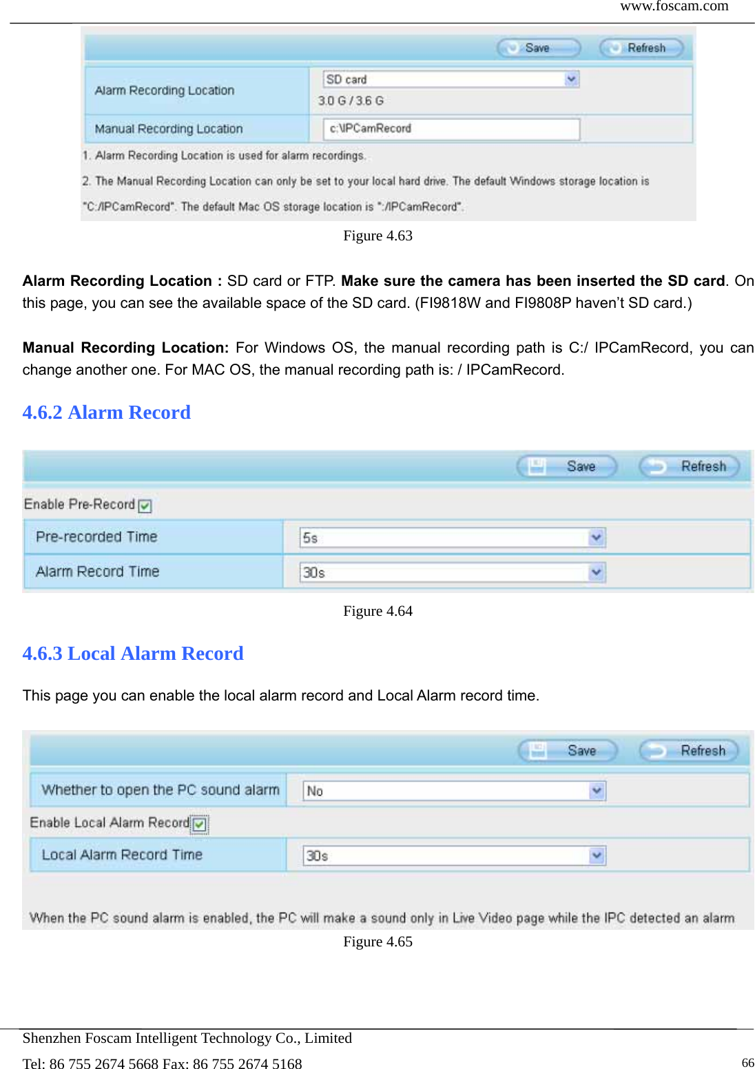  www.foscam.com            Shenzhen Foscam Intelligent Technology Co., Limited Tel: 86 755 2674 5668 Fax: 86 755 2674 5168   66 Figure 4.63   Alarm Recording Location : SD card or FTP. Make sure the camera has been inserted the SD card. On this page, you can see the available space of the SD card. (FI9818W and FI9808P haven&rsquo;t SD card.)  Manual Recording Location: For Windows OS, the manual recording path is C:/ IPCamRecord, you can change another one. For MAC OS, the manual recording path is: / IPCamRecord. 4.6.2 Alarm Record  Figure 4.64  4.6.3 Local Alarm Record This page you can enable the local alarm record and Local Alarm record time.   Figure 4.65  